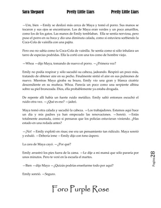 Sara Shepard                   Pretty Little Liars             Pretty Little Liars


—Um, bien —Emily se deslizó más cerca de Maya y tomó el porro. Sus manos se
tocaron y sus ojos se encontraron. Los de Maya eran verdes y un poco amarillos,
como los de los gatos. Las manos de Emily temblaban. Ella se sentía nerviosa, pero
puso el porro en su boca y dio una diminuta calada, como si estuviera sorbiendo la
Coca-Cola de vainilla con una pajita.

Pero eso no sabía como la Coca-Cola de vainilla. Se sentía como si sólo inhalara un
tarro de especias podridas. Ella la cortó con una tos como de hombre viejo.

—Whoa —dijo Maya, tomando de nuevo el porro. —¿Primera vez?

Emily no podía respirar y sólo sacudió su cabeza, jadeando. Respiró un poco más,
tratando de obtener aire en su pecho. Finalmente sintió el aire en sus pulmones de
nuevo. Mientras Maya giraba su brazo, Emily vio una gran y blanca cicatriz
descendiente en su muñeca. Whoa. Parecía un poco como una serpiente albina
sobre su piel bronceada. Dios, ella probablemente ya estaba drogada.

De repente allí había un fuerte ruido metálico. Emily saltó entonces escuchó el
ruido otra vez. —¿Qué es eso? —jadeó.

Maya tomó otra calada y sacudió la cabeza. —Los trabajadores. Estamos aquí hace
un día y mis padres ya han empezado las renovaciones. —Sonrió. —Estás
totalmente asustada, como si pensaras que los policías estuvieran viniendo. ¿Has
estado en una redada antes?

—¡No! —Emily explotó en risas; ese era un pensamiento tan ridículo. Maya sonrió
y exhaló. —Debería irme —Emily dijo con tono áspero.

La cara de Maya cayó. —¿Por qué?

Emily arrastró los pies fuera de la cama. —Le dije a mi mamá que sólo pararía por     28
unos minutos. Pero te veré en la escuela el martes.
                                                                                      Pagina


—Bien —dijo Maya —¿Quizás podrías enseñarme todo por aquí?

Emily sonrió. —Seguro.




                     Foro Purple Rose
 