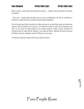 Sara Shepard                     Pretty Little Liars             Pretty Little Liars

Maya sonrió y dijo adiós moviendo tres dedos. —¿Sabes cómo encontrar el camino
de salida?

—Eso creo —Emily dijo mirando una vez más la habitación de Ali, er, de Maya, y
entonces caminó hacia las escaleras demasiado-familiares.

No fue hasta que Emily sacudió su cabeza afuera en el aire libre, pasó por todas las
viejas cosas de Alison en la cuneta, y se subió de vuelta al auto de sus padres, que
ella vio la cesta de bienvenida en el asiento trasero. Joder, pensó, dejando la
canasta entre la vieja silla de Alison y sus cajas de libros. ¿Quién necesita una guía
de Rosewood, de cualquier manera? Maya ya vive aquí.

Y Emily de repente estaba feliz de que ella lo hiciera.




                                                                                         29
                                                                                         Pagina




                      Foro Purple Rose
 