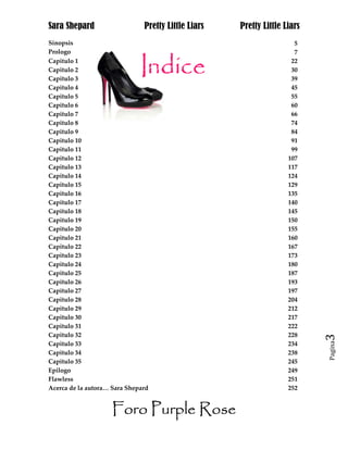 Sara Shepard                   Pretty Little Liars   Pretty Little Liars
Sinopsis                                                              5
Prologo                                                               7
Capitulo 1                                                           22
Capitulo 2                                                           30
Capitulo 3                                                           39
Capitulo 4                                                           45
Capitulo 5                                                           55
Capitulo 6                                                           60
Capitulo 7                                                           66
Capitulo 8                                                           74
Capitulo 9                                                           84
Capitulo 10                                                          91
Capitulo 11                                                          99
Capitulo 12                                                         107
Capitulo 13                                                         117
Capitulo 14                                                         124
Capitulo 15                                                         129
Capitulo 16                                                         135
Capitulo 17                                                         140
Capitulo 18                                                         145
Capitulo 19                                                         150
Capitulo 20                                                         155
Capitulo 21                                                         160
Capitulo 22                                                         167
Capitulo 23                                                         173
Capitulo 24                                                         180
Capitulo 25                                                         187
Capitulo 26                                                         193
Capitulo 27                                                         197
Capitulo 28                                                         204
Capitulo 29                                                         212
Capitulo 30                                                         217
Capitulo 31                                                         222
Capitulo 32                                                         228    3
                                                                           Pagina
Capitulo 33                                                         234
Capitulo 34                                                         238
Capitulo 35                                                         245
Epilogo                                                             249
Flawless                                                            251
Acerca de la autora… Sara Shepard                                   252


                    Foro Purple Rose
 