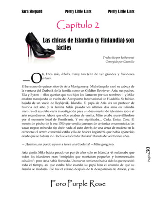 Sara Shepard                   Pretty Little Liars             Pretty Little Liars


                         Capítulo 2
               Las chicas de Islandia (y Finlandia) son
jaj                  fáciles
                                                           Traducido por kathesweet
                                                             Corregido por Caamille




—O
               h, Dios mío, árboles. Estoy tan feliz de ver grandes y frondosos
               árboles.

El hermano de quince años de Aria Montgomery, Michelangelo, sacó su cabeza de
la ventana del Outback de la familia como un Goldfen Retriever. Aria; sus padres,
Ella y Byron —ellos querían que sus hijos los llamaran por sus nombres— y Mike
estaban manejando de vuelta del Aeropuerto Internacional de Filadelfia. Se habían
bajado de un vuelo de Reykjavik, Islandia. El papá de Aria era un profesor de
historia del arte, y la familia había pasado los últimos dos años en Islandia
mientras él ayudaba en la investigación para un documental de televisión sobre el
arte escandinavo. Ahora que ellos estaban de vuelta, Mike estaba maravillándose
por el escenario local de Pensilvania. Y eso significaba… Cada. Única. Cosa. El
mesón de piedra de la era 1700 que vendía jarrones de cerámica ornamentada; las
vacas negras mirando sin decir nada al auto detrás de una cerca de madera en la
carretera; el centro comercial estilo villa de Nueva Inglaterra que había aparecido
desde que se habían ido. Incluso el sórdido Dunkin’ Donuts de veinticinco años.

—¡Hombre, no puedo esperar a tener una Coolatta! —Mike gorgoteó.
                                                                                      30
Aria gimió. Mike había pasado un par de años solo en Islandia -él reclamaba que
                                                                                      Pagina

todos los islandeses eran “estúpidos que montaban pequeños y homosexuales
caballos”- pero Aria había florecido. Un nuevo comienzo había sido lo que necesitó
todo el tiempo, así que estaba feliz cuando su papá hizo el anuncio de que su
familia se mudaría. Ese fue el verano después de la desaparición de Alison, y las




                     Foro Purple Rose
 