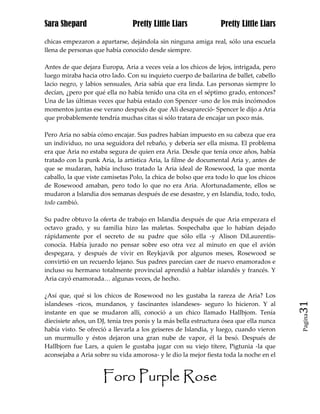 Sara Shepard                    Pretty Little Liars              Pretty Little Liars

chicas empezaron a apartarse, dejándola sin ninguna amiga real, sólo una escuela
llena de personas que había conocido desde siempre.

Antes de que dejara Europa, Aria a veces veía a los chicos de lejos, intrigada, pero
luego miraba hacia otro lado. Con su inquieto cuerpo de bailarina de ballet, cabello
lacio negro, y labios sensuales, Aria sabía que era linda. Las personas siempre lo
decían, ¿pero por qué ella no había tenido una cita en el séptimo grado, entonces?
Una de las últimas veces que había estado con Spencer -uno de los más incómodos
momentos juntas ese verano después de que Ali desapareció- Spencer le dijo a Aria
que probablemente tendría muchas citas si sólo tratara de encajar un poco más.

Pero Aria no sabía cómo encajar. Sus padres habían impuesto en su cabeza que era
un individuo, no una seguidora del rebaño, y debería ser ella misma. El problema
era que Aria no estaba segura de quien era Aria. Desde que tenía once años, había
tratado con la punk Aria, la artística Aria, la filme de documental Aria y, antes de
que se mudaran, había incluso tratado la Aria ideal de Rosewood, la que monta
caballo, la que viste camisetas Polo, la chica de bolso que era todo lo que los chicos
de Rosewood amaban, pero todo lo que no era Aria. Afortunadamente, ellos se
mudaron a Islandia dos semanas después de ese desastre, y en Islandia, todo, todo,
todo cambió.

Su padre obtuvo la oferta de trabajo en Islandia después de que Aria empezara el
octavo grado, y su familia hizo las maletas. Sospechaba que lo habían dejado
rápidamente por el secreto de su padre que sólo ella -y Alison DiLaurentis-
conocía. Había jurado no pensar sobre eso otra vez al minuto en que el avión
despegara, y después de vivir en Reykjavik por algunos meses, Rosewood se
convirtió en un recuerdo lejano. Sus padres parecían caer de nuevo enamorados e
incluso su hermano totalmente provincial aprendió a hablar islandés y francés. Y
Aria cayó enamorada… algunas veces, de hecho.

¿Así que, qué si los chicos de Rosewood no les gustaba la rareza de Aria? Los
islandeses -ricos, mundanos, y fascinantes islandeses- seguro lo hicieron. Y al          31
instante en que se mudaron allí, conoció a un chico llamado Hallbjom. Tenía
                                                                                         Pagina

diecisiete años, un DJ, tenía tres ponis y la más bella estructura ósea que ella nunca
había visto. Se ofreció a llevarla a los geiseres de Islandia, y luego, cuando vieron
un murmullo y éstos dejaron una gran nube de vapor, él la besó. Después de
Hallbjorn fue Lars, a quien le gustaba jugar con su viejo títere, Pigtunia -la que
aconsejaba a Aria sobre su vida amorosa- y le dio la mejor fiesta toda la noche en el


                     Foro Purple Rose
 