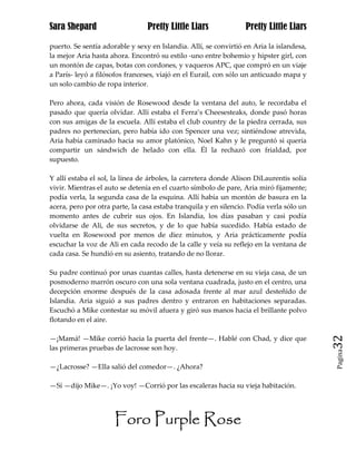 Sara Shepard                     Pretty Little Liars              Pretty Little Liars

puerto. Se sentía adorable y sexy en Islandia. Allí, se convirtió en Aria la islandesa,
la mejor Aria hasta ahora. Encontró su estilo -uno entre bohemio y hipster girl, con
un montón de capas, botas con cordones, y vaqueros APC, que compró en un viaje
a París- leyó a filósofos franceses, viajó en el Eurail, con sólo un anticuado mapa y
un solo cambio de ropa interior.

Pero ahora, cada visión de Rosewood desde la ventana del auto, le recordaba el
pasado que quería olvidar. Allí estaba el Ferra’s Cheesesteaks, donde pasó horas
con sus amigas de la escuela. Allí estaba el club country de la piedra cerrada, sus
padres no pertenecían, pero había ido con Spencer una vez; sintiéndose atrevida,
Aria había caminado hacia su amor platónico, Noel Kahn y le preguntó si quería
compartir un sándwich de helado con ella. Él la rechazó con frialdad, por
supuesto.

Y allí estaba el sol, la línea de árboles, la carretera donde Alison DiLaurentis solía
vivir. Mientras el auto se detenía en el cuarto símbolo de pare, Aria miró fijamente;
podía verla, la segunda casa de la esquina. Allí había un montón de basura en la
acera, pero por otra parte, la casa estaba tranquila y en silencio. Podía verla sólo un
momento antes de cubrir sus ojos. En Islandia, los días pasaban y casi podía
olvidarse de Ali, de sus secretos, y de lo que había sucedido. Había estado de
vuelta en Rosewood por menos de diez minutos, y Aria prácticamente podía
escuchar la voz de Ali en cada recodo de la calle y veía su reflejo en la ventana de
cada casa. Se hundió en su asiento, tratando de no llorar.

Su padre continuó por unas cuantas calles, hasta detenerse en su vieja casa, de un
posmoderno marrón oscuro con una sola ventana cuadrada, justo en el centro, una
decepción enorme después de la casa adosada frente al mar azul desteñido de
Islandia. Aria siguió a sus padres dentro y entraron en habitaciones separadas.
Escuchó a Mike contestar su móvil afuera y giró sus manos hacia el brillante polvo
flotando en el aire.

—¡Mamá! —Mike corrió hacia la puerta del frente—. Hablé con Chad, y dice que              32
las primeras pruebas de lacrosse son hoy.
                                                                                          Pagina


—¿Lacrosse? —Ella salió del comedor—. ¿Ahora?

—Sí —dijo Mike—. ¡Yo voy! —Corrió por las escaleras hacia su vieja habitación.




                      Foro Purple Rose
 