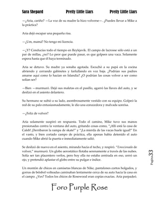 Sara Shepard                    Pretty Little Liars             Pretty Little Liars

—¿Aria, cariño? —La voz de su madre la hizo volverse—. ¿Puedes llevar a Mike a
la práctica?

Aria dejó escapar una pequeña risa.

—¿Um, mamá? No tengo mi licencia.

—¿Y? Conducías todo el tiempo en Reykjavik. El campo de lacrosse sólo está a un
par de millas, ¿no? Lo peor que puede pasar, es que golpees una vaca. Solamente
espera hasta que él haya terminado.

Aria se detuvo. Su madre ya sonaba agotada. Escuchó a su papá en la cocina
abriendo y cerrando gabinetes y farfullando en voz baja. ¿Podrían sus padres
amarse aquí como lo hacían en Islandia? ¿O podrían las cosas volver a ser como
solían ser?

—Bien —murmuró. Dejó sus maletas en el pasillo, agarró las llaves del auto, y se
deslizó en el asiento delantero.

Su hermano se subió a su lado, asombrosamente vestido con su equipo. Golpeó la
red de su palo entusiasmadamente, le dio una conocedora y malvada sonrisa.

—¿Feliz de volver?

Aria solamente suspiró en respuesta. Todo el camino, Mike tuvo sus manos
presionadas contra la ventana del auto, gritando cosas como, “¡Allí está la casa de
Caleb! ¡Derribaron la rampa de skate!” y “¡La mierda de las vacas huele igual!” En
el vasto, y bien cortado campo de práctica, ella apenas había detenido el auto
cuando Mike abrió la puerta e inmediatamente salió.

Se deslizó de nuevo en el asiento, mirando hacia el techo, y respiró. “Emocionada de
volver,” murmuró. Un globo aerostático flotaba serenamente a través de las nubes.      33
Solía ser tan placentero verlos, pero hoy ella no estaba centrada en eso, cerró un
                                                                                       Pagina

ojo, y pretendió aplastar el globo entre su pulgar e índice.

Un montón de chicos en camisetas blancas de Nike, pantalones cortos holgados, y
gorras de béisbol volteadas caminaban lentamente cerca de su auto hacia la casa en
el campo. ¿Ves? Todos los chicos de Rosewood eran copias exactas. Aria parpadeó.


                     Foro Purple Rose
 