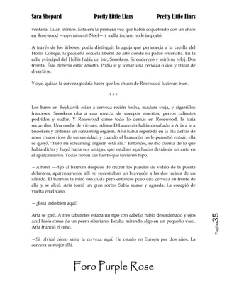 Sara Shepard                   Pretty Little Liars             Pretty Little Liars

ventana. Cuan irónico. Esta era la primera vez que había coqueteado con un chico
en Rosewood —especialmente Noel— y a ella incluso no le importó.

A través de los árboles, podía distinguir la aguja que pertenecía a la capilla del
Hollis College, la pequeña escuela liberal de arte donde su padre enseñaba. En la
calle principal del Hollis había un bar, Snookers. Se enderezó y miró su reloj. Dos
treinta. Éste debería estar abierto. Podía ir y tomar una cerveza o dos y tratar de
divertirse.

Y oye, quizás la cerveza podría hacer que los chicos de Rosewood lucieran bien.

                                       ***

Los bares en Reykjavik olían a cerveza recién hecha, madera vieja, y cigarrillos
franceses, Snookers olía a una mezcla de cuerpos muertos, perros calientes
podridos y sudor. Y Rosewood como todo lo demás en Rosewood, le traía
recuerdos: Una noche de viernes, Alison DiLaurentis había desafiado a Aria a ir a
Snookers y ordenar un screaming orgasm. Aria había esperado en la fila detrás de
unos chicos ricos de universidad, y cuando el bravucón no le permitió entrar, ella
se quejó, “Pero mi screaming orgasm está allí.” Entonces, se dio cuenta de lo que
había dicho y huyó hacia sus amigas, que estaban agachadas detrás de un auto en
el aparcamiento. Todas rieron tan fuerte que tuvieron hipo.

—Amstel —dijo al barman después de cruzar los paneles de vidrio de la puerta
delantera, aparentemente allí no necesitaban un bravucón a las dos treinta de un
sábado. El barman la miró con duda pero entonces puso una cerveza en frente de
ella y se alejó. Aria tomó un gran sorbo. Sabía suave y aguada. La escupió de
vuelta en el vaso.

—¿Está todo bien aquí?

Aria se giró. A tres taburetes estaba un tipo con cabello rubio desordenado y ojos    35
azul hielo como de un perro siberiano. Estaba mirando algo en un pequeño vaso.
                                                                                      Pagina

Aria frunció el ceño.

—Sí, olvidé cómo sabía la cerveza aquí. He estado en Europa por dos años. La
cerveza es mejor allá.




                     Foro Purple Rose
 