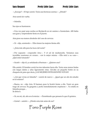 Sara Shepard                    Pretty Little Liars             Pretty Little Liars

—¿Europa? —El tipo sonrió. Tenía una hermosa sonrisa—. ¿Dónde?

Aria sonrió de vuelta.

—Islandia.

Sus ojos se iluminaron.

—Una vez pasé unas noches en Reykjavik en mi camino a Ámsterdam. Allí había
una gran y sorprendente fiesta en el puerto.

Aria puso sus manos alrededor del vaso de cerveza.

—Sí —dijo, sonriendo—. Ellos tienen las mejores fiestas allá.

—¿Estuviste allá para las luces del norte?

—Por supuesto —respondió Aria—. Y el sol de medianoche. Teníamos esas
increíbles reuniones en verano… con la mejor música —Ella miró a su vaso—.
¿Qué estás tomando?

—Scotch —dijo él, ya señalando al barman—. ¿Quieres una?

Ella asintió. El hombre corrió los tres taburetes hacia ella. Tenía unas manos lindas
con largos dedos y uñas ligeramente rotas. Llevaba un pequeño botón en su
chaqueta de pana que decía, ¡LAS MUJERES INTELIGENTES VOTAN!

—¿Así que vivías en Islandia? —sonrió de nuevo—. ¿Igual que un año de estudio
en el exterior?

—Bueno, no —dijo Aria. El barman puso la Scotch frente a ella. Tomó un gran
trago de cerveza. Su garganta y pecho inmediatamente crepitaron—. Yo estaba en          36
Islandia porque…
                                                                                        Pagina

Se detuvo.

—Sí, era mi, uh, año en el exterior. —Permitiendo que pensara lo que él quisiera.

—Genial —asintió—. ¿Dónde estuviste antes de eso?


                     Foro Purple Rose
 
