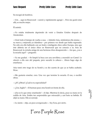 Sara Shepard                  Pretty Little Liars              Pretty Little Liars


Se encogió de hombros.

—Um… aquí en Rosewood —sonrió y rápidamente agregó—. Pero me gustó estar
allá, es mucho mejor.

Él asintió.

—Yo estaba totalmente deprimido de venir a Estados Unidos después de
Ámsterdam.

—Lloré todo el tiempo de vuelta a casa. —Admitió Aria, sintiéndose ella misma —
su nueva y mejorada yo islandesa— por primera vez desde que había regresado.
No sólo era ella hablando con un lindo e inteligente chico sobre Europa, sino que
éste debería ser el único chico en Rosewood que no conocía a su Aria de
Rosewood, la extraña amiga de una hermosa chica desaparecida—. Así que, ¿vas a
la escuela aquí? —preguntó.

—Ya me gradué. —Se limpió la boca con una servilleta y encendió un Camel. Le
ofreció a ella uno del paquete, pero sacudió la cabeza—. Ahora hago algo de
enseñanza.

Aria tomó otro trago de su Scotch y se dio cuenta de que ya se había acabado.
Wow.

—Me gustaría enseñar, creo. Una vez que termine la escuela. O eso, o escribir
obras.

—¿Sí? ¿Obras? ¿Cuál es tu especialidad?

—¿Um, Inglés? —El barman puso otra Scotch en frente de ella.
                                                                                     37
—¡Eso es lo que estoy enseñando! —él dijo. Mientras lo decía, puso su mano en la
                                                                                     Pagina

rodilla de Aria. Estaba tan sorprendida que retrocedió y casi bota su bebida. Él
alejó su mano. Ella se sonrojó.

—Lo siento —dijo, un poco avergonzado—. Soy Ezra, por cierto.




                    Foro Purple Rose
 