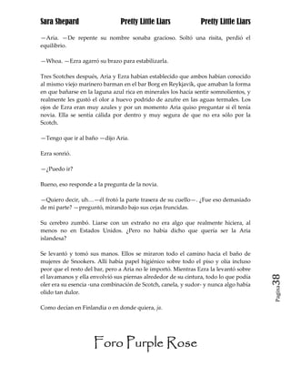 Sara Shepard                    Pretty Little Liars             Pretty Little Liars

—Aria. —De repente su nombre sonaba gracioso. Soltó una risita, perdió el
equilibrio.

—Whoa. —Ezra agarró su brazo para estabilizarla.

Tres Scotches después, Aria y Ezra habían establecido que ambos habían conocido
al mismo viejo marinero barman en el bar Borg en Reykjavik, que amaban la forma
en que bañarse en la laguna azul rica en minerales los hacía sentir somnolientos, y
realmente les gustó el olor a huevo podrido de azufre en las aguas termales. Los
ojos de Ezra eran muy azules y por un momento Aria quiso preguntar si él tenía
novia. Ella se sentía cálida por dentro y muy segura de que no era sólo por la
Scotch.

—Tengo que ir al baño —dijo Aria.

Ezra sonrió.

—¿Puedo ir?

Bueno, eso responde a la pregunta de la novia.

—Quiero decir, uh…—él frotó la parte trasera de su cuello—. ¿Fue eso demasiado
de mi parte? —preguntó, mirando bajo sus cejas fruncidas.

Su cerebro zumbó. Liarse con un extraño no era algo que realmente hiciera, al
menos no en Estados Unidos. ¿Pero no había dicho que quería ser la Aria
islandesa?

Se levantó y tomó sus manos. Ellos se miraron todo el camino hacia el baño de
mujeres de Snookers. Allí había papel higiénico sobre todo el piso y olía incluso
peor que el resto del bar, pero a Aria no le importó. Mientras Ezra la levantó sobre
el lavamanos y ella envolvió sus piernas alrededor de su cintura, todo lo que podía    38
oler era su esencia -una combinación de Scotch, canela, y sudor- y nunca algo había
                                                                                       Pagina

olido tan dulce.

Como decían en Finlandia o en donde quiera, ja.




                     Foro Purple Rose
 