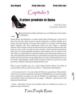 Sara Shepard                    Pretty Little Liars             Pretty Little Liars


                         Capítulo 3
             El primer prendedor de Hanna
                                                                  Traducido por Dani
                                                           Corregido por Aguamarina




      Y
              aparentemente ¡estaban teniendo sexo en la habitación de los padres

—             de Bethany!

Hanna Marin miró fijamente a su mejor amiga, Mona Vanderwaal, a través de la
mesa. Era dos días antes de que la escuela comenzara y estaban sentadas en la
terraza del café inspirado en Francia, Rive Gauche, en el centro comercial King
James, tomando vino tinto, comparando Vogue con Teen Vogue, y contando
chismes. Mona siempre conocía la mejor basura de las personas. Hanna tomó otro
sorbo de vino y notó a un tipo de unos cuarenta y tanto mirando lascivamente
hacia ellas. Un normal Humbert Humbert*, pensó Hanna, pero no lo dijo en voz
alta. Mona no comprendería la referencia literaria, pero sólo porque Hanna era la
chica más solicitada en Rosewood Day no quería decir que estuviera por encima de
probar los libros de lectura recomendada para el verano en Rosewood Day de vez
en cuando, especialmente cuando estaba acostada a lado de su piscina con nada
para hacer. Además Lolita parecía deliciosamente sucio.

Mona se giró alrededor para ver a quién estaba mirando Hanna. Sus labios se
curvaron hacia arriba en una traviesa sonrisa. —Deberíamos deslumbrarlo.

—¿A la cuenta de tres? —Los ojos ámbar de Hanna se ensancharon. Mona asintió.
A la de tres, las chicas lentamente levantaron el dobladillo de sus ya por-las-nubes   39
minis, enseñando sus pantys. Los ojos de Humbert se sobresaltaron y derribó el
                                                                                       Pagina

vaso de Pinot sobre la entrepierna de sus caquis. —¡Mierda! —gritó antes de salir
disparado hacia el baño.

—Lindo —dijo Mona. Tiraron sus servilletas sobre sus ensaladas sin comer y se
prepararon para marcharse.


                     Foro Purple Rose
 