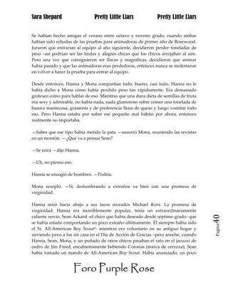 Sara Shepard                   Pretty Little Liars             Pretty Little Liars


Se habían hecho amigas el verano entre octavo y noveno grado, cuando ambas
habían sido echadas de las pruebas para animadoras de primer año de Rosewood.
Juraron que entrarían al equipo al año siguiente, decidieron perder toneladas de
peso –así podrían ser las lindas y alegres chicas que los chicos arrojaban al aire.
Pero una vez que consiguieron ser flacas y magníficas, decidieron que animar
había pasado y que las animadoras eras perdedoras, entonces nunca se molestaron
en volver a hacer la prueba para entrar al equipo.

Desde entonces, Hanna y Mona compartían todo, bueno, casi todo. Hanna no le
había dicho a Mona cómo había perdido peso tan rápidamente. Era demasiado
grotesco como para hablar de eso. Mientras que una dura dieta de semillas de fruta
era sexy y admirable, no había nada, nada glamoroso sobre comer una tonelada de
basura mantecosa, grasienta y de preferencia llena de queso y luego vomitar todo
eso. Pero Hanna estaba por sobre ese pequeño mal hábito por ahora, entonces
realmente no importaba.

—Sabes que ese tipo había metido la pata —susurró Mona, reuniendo las revistas
en un montón. —¿Qué va a pensar Sean?

—Se reirá —dijo Hanna.

—Uh, no pienso eso.

Hanna se encogió de hombres. —Podría.

Mona resopló. —Si, deslumbrando a extraños va bien con una promesa de
virginidad.

Hanna miró hacia abajo a sus tacos morados Michael Kors. La promesa de
virginidad. Hanna era increíblemente popular, tenía un extraordinariamente
caliente novio, Sean Ackard -el chico que había deseado desde séptimo grado- que      40
se había estado comportando un poco extraño últimamente. Él siempre había sido
                                                                                      Pagina

el Sr. All-American Boy Scout*- mientras era voluntario en su antiguo hogar y
sirviendo pavo a los sin casa en el Día de Acción de Gracias –pero anoche, cuando
Hanna, Sean, Mona, y un puñado de otros chicos pasaban el rato en el jacuzzi de
cedro de Jim Freed, encubiertamente bebiendo Coronas (marca de cerveza), Sean
había tomado un mando de All-American Boy Scout. Había anunciado, un poco


                      Foro Purple Rose
 