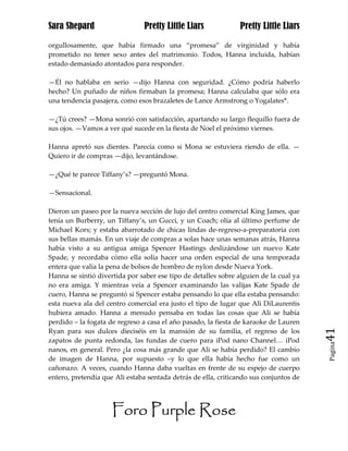 Sara Shepard                    Pretty Little Liars             Pretty Little Liars

orgullosamente, que había firmado una “promesa” de virginidad y había
prometido no tener sexo antes del matrimonio. Todos, Hanna incluida, habían
estado demasiado atontados para responder.

—Él no hablaba en serio —dijo Hanna con seguridad. ¿Cómo podría haberlo
hecho? Un puñado de niños firmaban la promesa; Hanna calculaba que sólo era
una tendencia pasajera, como esos brazaletes de Lance Armstrong o Yogalates*.

—¿Tú crees? —Mona sonrió con satisfacción, apartando su largo flequillo fuera de
sus ojos. —Vamos a ver qué sucede en la fiesta de Noel el próximo viernes.

Hanna apretó sus dientes. Parecía como si Mona se estuviera riendo de ella. —
Quiero ir de compras —dijo, levantándose.

—¿Qué te parece Tiffany’s? —preguntó Mona.

—Sensacional.

Dieron un paseo por la nueva sección de lujo del centro comercial King James, que
tenía un Burberry, un Tiffany’s, un Gucci, y un Coach; olía al último perfume de
Michael Kors; y estaba abarrotado de chicas lindas de-regreso-a-preparatoria con
sus bellas mamás. En un viaje de compras a solas hace unas semanas atrás, Hanna
había visto a su antigua amiga Spencer Hastings deslizándose un nuevo Kate
Spade, y recordaba cómo ella solía hacer una orden especial de una temporada
entera que valía la pena de bolsos de hombro de nylon desde Nueva York.
Hanna se sintió divertida por saber ese tipo de detalles sobre alguien de la cual ya
no era amiga. Y mientras veía a Spencer examinando las valijas Kate Spade de
cuero, Hanna se preguntó si Spencer estaba pensando lo que ella estaba pensando:
esta nueva ala del centro comercial era justo el tipo de lugar que Ali DiLaurentis
hubiera amado. Hanna a menudo pensaba en todas las cosas que Ali se había
perdido – la fogata de regreso a casa el año pasado, la fiesta de karaoke de Lauren
Ryan para sus dulces dieciséis en la mansión de su familia, el regreso de los          41
zapatos de punta redonda, las fundas de cuero para iPod nano Channel… iPod
                                                                                       Pagina

nanos, en general. Pero ¿la cosa más grande que Ali se había perdido? El cambio
de imagen de Hanna, por supuesto –y lo que ella había hecho fue como un
cañonazo. A veces, cuando Hanna daba vueltas en frente de su espejo de cuerpo
entero, pretendía que Ali estaba sentada detrás de ella, criticando sus conjuntos de




                     Foro Purple Rose
 