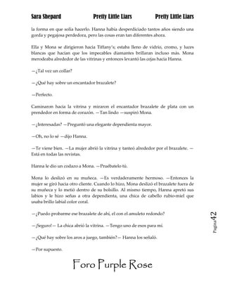 Sara Shepard                    Pretty Little Liars             Pretty Little Liars

la forma en que solía hacerlo. Hanna había desperdiciado tantos años siendo una
gorda y pegajosa perdedora, pero las cosas eran tan diferentes ahora.

Ella y Mona se dirigieron hacia Tiffany’s; estaba lleno de vidrio, cromo, y luces
blancas que hacían que los impecables diamantes brillaran incluso más. Mona
merodeaba alrededor de las vitrinas y entonces levantó las cejas hacia Hanna.

—¿Tal vez un collar?

—¿Qué hay sobre un encantador brazalete?

—Perfecto.

Caminaron hacia la vitrina y miraron el encantador brazalete de plata con un
prendedor en forma de corazón. —Tan lindo —suspiró Mona.

—¿Interesadas? —Preguntó una elegante dependienta mayor.

—Oh, no lo sé —dijo Hanna.

—Te viene bien. —La mujer abrió la vitrina y tanteó alrededor por el brazalete. —
Está en todas las revistas.

Hanna le dio un codazo a Mona. —Pruébatelo tú.

Mona lo deslizó en su muñeca. —Es verdaderamente hermoso. —Entonces la
mujer se giró hacia otro cliente. Cuando lo hizo, Mona deslizó el brazalete fuera de
su muñeca y lo metió dentro de su bolsillo. Al mismo tiempo, Hanna apretó sus
labios y le hizo señas a otra dependienta, una chica de cabello rubio-miel que
usaba brillo labial color coral.

—¿Puedo probarme ese brazalete de ahí, el con el amuleto redondo?                      42
                                                                                       Pagina

—¡Seguro!— La chica abrió la vitrina. —Tengo uno de esos para mí.

—¿Qué hay sobre los aros a juego, también?— Hanna los señaló.

—Por supuesto.


                       Foro Purple Rose
 