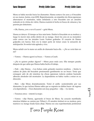 Sara Shepard                  Pretty Little Liars            Pretty Little Liars


Mona se había movido hacia los diamantes. Hanna sostuvo los aros y el brazalete
en sus manos. Juntos, eran $350. Repentinamente, un enjambre de chicas japonesas
abarrotaron el mostrador, todas señalando a otro brazalete con un amuleto
redondo en la vitrina de vidrio. Hanna examinó el techo en busca de cámaras y las
puertas por detectores.

—Oh, Hanna, ¡ven a ver el Lucero! —gritó Mona.

Hanna se detuvo. El tiempo se hizo más lento. Deslizó el brazalete en su muñeca y
luego lo movió más arriba dentro de su manga. Atoró los aros en su monedero
color cereza con las iniciales Louis Vuitton grabadas. El corazón de Hanna
golpeaba con fuerza. Esta era la mejor parte de tomar cosas: la sensación de
anticipación. Se sentía toda agitada y viva.

Mona señaló con la mano un anillo de diamante hacia ella. —¿No se vería bien en
mí?

—Vamos. —Hanna agarró su brazo. —Vamos a Coach.

—¿No te quieres probar alguno? —Mona puso mala cara. Ella siempre paraba
después de que sabía que Hanna había hecho el trabajo.

—Nah —dijo Hanna. —Los bolsos están gritando nuestros nombres. —Sentía la
cadena de plata del brazalete presionando gentilmente en un brazo. Tenía que
conseguir salir de ahí mientras las chicas japonesas todavía estaban haciendo
alboroto alrededor del mostrador. La dependienta no había vuelto a mirar en su
dirección.

—Bien —dijo Mona dramáticamente. Tomó el anillo -sosteniéndolo por sus
diamantes, lo que incluso Hanna sabía que se suponía no debías hacer- de regreso
a la dependienta. —Esos diamantes son muy pequeños —dijo. —Lo siento.               43
                                                                                    Pagina

—Tenemos otros —intentó la mujer.

—Vamos —dijo Hanna, agarrando el brazo de Mona. Su corazón martilleaba
mientras hilaban su camino por Tiffany’s. El amuleto tintineó en su muñeca, pero
mantuvo su manga tirada hacia abajo. Hanna era una experimentada profesional


                    Foro Purple Rose
 