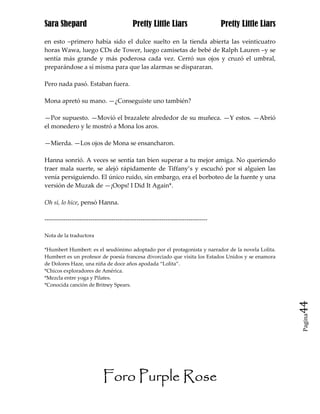 Sara Shepard                              Pretty Little Liars                    Pretty Little Liars

en esto –primero había sido el dulce suelto en la tienda abierta las veinticuatro
horas Wawa, luego CDs de Tower, luego camisetas de bebé de Ralph Lauren –y se
sentía más grande y más poderosa cada vez. Cerró sus ojos y cruzó el umbral,
preparándose a sí misma para que las alarmas se dispararan.

Pero nada pasó. Estaban fuera.

Mona apretó su mano. —¿Conseguiste uno también?

—Por supuesto. —Movió el brazalete alrededor de su muñeca. —Y estos. —Abrió
el monedero y le mostró a Mona los aros.

—Mierda. —Los ojos de Mona se ensancharon.

Hanna sonrió. A veces se sentía tan bien superar a tu mejor amiga. No queriendo
traer mala suerte, se alejó rápidamente de Tiffany’s y escuchó por si alguien las
venía persiguiendo. El único ruido, sin embargo, era el borboteo de la fuente y una
versión de Muzak de —¡Oops! I Did It Again*.

Oh sí, lo hice, pensó Hanna.

------------------------------------------------------------------------------

Nota de la traductora

*Humbert Humbert: es el seudónimo adoptado por el protagonista y narrador de la novela Lolita.
Humbert es un profesor de poesía francesa divorciado que visita los Estados Unidos y se enamora
de Dolores Haze, una niña de doce años apodada “Lolita”.
*Chicos exploradores de América.
*Mezcla entre yoga y Pilates.
*Conocida canción de Britney Spears.


                                                                                                       44
                                                                                                       Pagina




                           Foro Purple Rose
 
