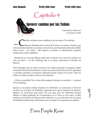 Sara Shepard                   Pretty Little Liars             Pretty Little Liars


                         Capítulo 4
                Spencer camina por las Tablas
                                                           Traducido por kathesweet
                                                                Corregido por Mafe




—C
              ariño, no debes comer mejillones con las manos. No está bien.

              Spencer Hastings miró a través de la mesa a su madre, Verónica, que
nerviosamente deslizaba sus manos a través de su perfectamente destacado cabello
rubio cenizo. —Lo siento —dijo Spencer, tomando el ridículamente pequeño
tenedor para comer mejillones.

—Realmente no creo que Melissa deba estar viviendo en la casa de la ciudad con
todo ese polvo. —La Sra. Hastings dijo a su esposo, ignorando la disculpa de
Spencer.

Peter Hastings rodó su cuello. Cuando él no estaba ejerciendo la abogacía, estaba
montando bicicleta furiosamente en todos los caminos de Rosewood con apretadas
y coloridas camisetas y pantalones, agitando el puño al pasar a los autos. Todo ese
ciclismo le daba un dolor crónico en sus hombros.

—¡Todo ese martilleo! No sé cómo ella consiguió terminar sus estudios — continuó
la Sra. Hastings.

Spencer y sus padres estaban sentados en el Moshulu, un restaurante a bordo de
un barco en el puerto de Filadelfia, esperando para que la hermana de Spencer,        45
Melissa, los encontrara para cenar. Era una gran cena de celebración porque
                                                                                      Pagina

Melissa se había graduado de la licenciatura en U Penn un año antes y había
entrado en la Escuela de Negocios Penn Wharton. La casa del centro de la ciudad
de Filadelfia estaba siendo reformada como un regalo de sus padres para Melissa.




                     Foro Purple Rose
 
