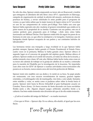 Sara Shepard                    Pretty Little Liars             Pretty Little Liars

En sólo dos días, Spencer estaría empezando su tercer año en Rosewood y tendría
que entregarse al calendario del año lleno: cinco AP’s*, capacitación en liderazgo,
campaña de organización de caridad, la edición del anuario, audiciones de drama,
practicas de hockey, y enviar solicitudes lo antes posible para el programa de
verano, ya que todos sabían que la mejor manera de lograr entrar en Iv* era entrar
en uno de sus campamentos de verano pre-College. Pero había una cosa que
Spencer había esperado este año: mudarse al granero remodelado que estaba en la
parte trasera de la propiedad de su familia. Conforme con sus padres, este era el
camino perfecto para prepararla para el College —¡Solo mira cómo había
funcionado con Melissa! Decían. Pero Spencer estaba feliz de seguir los pasos de su
hermana en este caso, ya que ellos la condujeron a la tranquila y luminosa casa de
huéspedes donde Spencer escaparía de sus padres y sus constantes ladridos de
labradoodles.*

Las hermanas tenían una tranquila y larga rivalidad en la que Spencer había
perdido siempre: Spencer había ganado el Premio Presidencial al Estado Físico
cuatro veces en la primaria; Melissa lo había ganado cinco. Spencer obtuvo el
segundo lugar en el concurso de geografía del séptimo grado, Melissa obtuvo el
primero. Spencer estaba en el comité del anuario, en todas las obras de la escuela, y
estaba tomando cinco clases AP este año; Melissa había hecho todas estas cosas en
su tercer año además de trabajar en la granja de caballos de su madre y entrenaba
para la maratón de Filadelfia por la investigación de la leucemia. No importaba
cuan altos eran los GPA* de Spencer o cuantas actividades extra-curriculares ella
pusiera en su horario, nunca estaría cerca del nivel de perfección de Melissa.

Spencer tomó otro mejillón con sus dedos y lo metió en su boca. Su papá amaba
ese restaurante, con esos oscuros revestimientos de manera, gruesos tapetes
orientales, y el embriagador olor de mantequilla, vino tinto, y aire salado. Sentados
entre mástiles y velas, se sentía como si pudieras saltar sobre la borda hacía el
puerto. Spencer miró hacia la Rivera Schuylkill al gran burbujeante acuario en
Camden, Nueva Jersey. Un barco enorme de fiesta decorado con luces navideñas
flotaba junto a ello. Alguien disparó juegos artificiales amarillos frente a la         46
cubierta. Ese bote estaba teniendo más diversión del que el de ello estaba teniendo.
                                                                                        Pagina


—¿Cuál es el nombre del amigo de Melissa? —su madre murmuró.

—Creo que es Wren —Spencer dijo. En su cabeza, ella añadió, al igual que las aves
flacas.


                     Foro Purple Rose
 