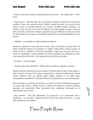 Sara Shepard                  Pretty Little Liars            Pretty Little Liars


—Ella me dijo que él estaba estudiando para ser doctor. —Su madre dijo.— En U
Penn

—Claro que sí —Spencer dijo con voz cantarina. Masticó un pedazo de concha de
mejillón e hizo una mueca de dolor. Melissa estaba trayendo a su novio de dos
meses a cenar. La familia todavía no lo conocía -él había estado visitando a su
familia o algo así- pero los novios de Melissa eran todos iguales: guapos como de
libros de texto, de buenos modales, jugadores de golf. Melissa no tenía una pizca
de creatividad en su cuerpo y claramente buscaba la misma predecibilidad en sus
novios.

—¡Mamá! —una familiar voz llamó detrás de Spencer.

Melissa se abalanzó al otro lado de la mesa y dio a sus padres un gran beso. No
había cambiado desde la secundaria: su cabello rubio-cenizo estaba cortado en
puntas hasta su barbilla, no llevaba maquillaje excepto por un poco de base, y
vestía un desaliñado vestido amarillo de cuello cuadrado, una chaqueta de color
rosa con perlas de botones, y los zapatos de tacón kitten casi lindos.

—¡Cariño! —su madre gritó.

—Mamá, papá, aquí está Wren —Melissa puso la mano en alguien a su lado.

Spencer trató de mantener su boca cerrada. No había nada de flaco, como pájaro, o
libro de texto en Wren. Él era alto y larguirucho y vestía una bellamente cortada
camisa Thomas Pink. Su cabello negro estaba cortado en un estilo largo,
enmarañado y desaliñado. Tenía piel hermosa, altos pómulos, y ojos almendrados.

Wren sacudió las manos de sus padres y se sentó en la mesa. Melissa le preguntó a
su mamá algo sobre a dónde enviar la cuenta del fontanero, mientras Spencer
esperaba ser presentada. Wren pretendió estar realmente interesado en el            47
descomunal vaso de vino.
                                                                                    Pagina


—Soy Spencer —ella dijo finalmente. Se preguntó si su respiración olía a
mejillones. —La otra hija —Spencer asintió hacia el otro lado de la mesa —La que
ellos mantienen en el sótano.




                    Foro Purple Rose
 