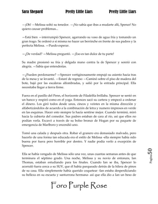 Sara Shepard                    Pretty Little Liars              Pretty Little Liars


—¡Oh! —Melissa soltó su tenedor. —¡No sabía que ibas a mudarte allí, Spence! No
quiero causar problemas...

—Está bien —interrumpió Spencer, agarrando su vaso de agua fría y tomando un
gran trago. Se ordenó a sí misma no hacer un berrinche en frente de sus padres y la
perfecta Melissa. —Puedo esperar.

—¿De verdad? —Melissa preguntó. —¡Eso es tan dulce de tu parte!

Su madre presionó su fría y delgada mano contra la de Spencer y sonrió con
alegría. —Sabía que entenderías.

—¿Pueden perdonarme? —Spencer vertiginosamente empujó su asiento hacia tras
de la mesa y se levantó. —Estaré de regreso —Caminó sobre el piso de madera del
bote, bajó por las escaleras alfombradas, y salió por la entrada principal. Ella
necesitaba llegar a tierra firme.

Fuera en el pasillo del Penn, el horizonte de Filadelfia brillaba. Spencer se sentó en
un banco y respiró como en el yoga. Entonces sacó su cartera y empezó a ordenar
el dinero. Los giró todos desde unos, cincos y veintes en la misma dirección y
alfabetizándolos de acuerdo a la combinación de letra y numero impresos en verde
en las esquinas. Hacer esto siempre la hacía sentirse mejor. Cuando terminó, miró
hacia la cubierta del comedor. Sus padres estaban de cara al río, así que ellos no
podían verla. Excavó a través de su bolso bronce de Hogan por su paquete de
emergencia de Marlboro y encendió uno.

Tomó una calada y después otra. Robar el granero era demasiado malvado, pero
hacerlo de una forma tan educada era el estilo de Melissa -ella siempre había sido
buena por fuera pero horrible por dentro. Y nadie podía verlo a excepción de
Spencer.
                                                                                         50
Ella se había vengado de Melissa sólo una vez, unas cuantas semanas antes de que
                                                                                         Pagina

terminara el séptimo grado. Una noche, Melissa y su novio de entonces, Ian
Thomas, estaban estudiando para los finales. Cuando Ian se iba, Spencer lo
acorraló fuera cerca a su SUV, que él había parqueado detrás de la hilera de pinos
de su casa. Ella simplemente había querido coquetear -Ian estaba desperdiciando
su belleza en su escueta y santurrona hermana- así que ella dio a Ian un beso de


                     Foro Purple Rose
 
