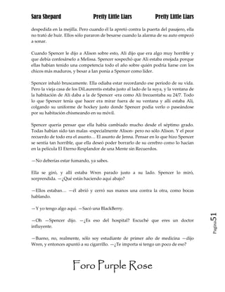 Sara Shepard                    Pretty Little Liars              Pretty Little Liars

despedida en la mejilla. Pero cuando él la apretó contra la puerta del pasajero, ella
no trató de huir. Ellos sólo pararon de besarse cuando la alarma de su auto empezó
a sonar.

Cuando Spencer le dijo a Alison sobre esto, Ali dijo que era algo muy horrible y
que debía confesárselo a Melissa. Spencer sospechó que Ali estaba enojada porque
ellas habían tenido una competencia todo el año sobre quién podría liarse con los
chicos más maduros, y besar a Ian ponía a Spencer como líder.

Spencer inhaló bruscamente. Ella odiaba estar recordando ese periodo de su vida.
Pero la vieja casa de los DiLaurentis estaba justo al lado de la suya, y la ventana de
la habitación de Ali daba a la de Spencer -era como Ali frecuentaba su 24/7. Todo
lo que Spencer tenía que hacer era mirar fuera de su ventana y allí estaba Ali,
colgando su uniforme de hockey justo donde Spencer podía verlo o paseándose
por su habitación chismeando en su móvil.

Spencer quería pensar que ella había cambiado mucho desde el séptimo grado.
Todas habían sido tan malas -especialmente Alison- pero no sólo Alison. Y el peor
recuerdo de todo era el asunto… El asunto de Jenna. Pensar en lo que hizo Spencer
se sentía tan horrible, que ella deseó poder borrarlo de su cerebro como lo hacían
en la película El Eterno Resplandor de una Mente sin Recuerdos.

—No deberías estar fumando, ya sabes.

Ella se giró, y allí estaba Wren parado justo a su lado. Spencer lo miró,
sorprendida. —¿Qué estás haciendo aquí abajo?

—Ellos estaban… —él abrió y cerró sus manos una contra la otra, como bocas
hablando.

—Y yo tengo algo aquí. —Sacó una BlackBerry.
                                                                                         51
—Oh —Spencer dijo. —¿Es eso del hospital? Escuché que eres un doctor
                                                                                         Pagina

influyente.

—Bueno, no, realmente, sólo soy estudiante de primer año de medicina —dijo
Wren, y entonces apuntó a su cigarrillo. —¿Te importa si tengo un poco de eso?




                     Foro Purple Rose
 
