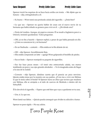 Sara Shepard                   Pretty Little Liars             Pretty Little Liars

Spencer torció las esquinas de su boca hacia arriba con ironía. —Me dijiste que no
fumara —dijo, entregándoselo a él.

—Sí, bueno —Wren tomó una profunda calada del cigarrillo. —¿Estás bien?

—Lo que sea —Spencer no quería hablar de cosas con el nuevo novio de su
hermana que había robado su granero para vivir en él. —¿De dónde eres?

—Norte de Londres. Aunque, mi papá es coreano. Él se mudó a Inglaterra para ir a
Oxford y terminó quedándose. Todos preguntan.

—OH, yo no iba a hacerlo —Spencer replicó, a pesar de que había pensado en ello.
—¿Cómo se conocieron tú y mi hermana?

—En un Starbucks —contestó. —Ella estaba en la fila delante de mí.

—OH —dijo Spencer. Increíblemente flojo.
—Ella estaba comprando un latte —agregó Wren golpeando el bordillo de piedra.

—Eso es lindo —Spencer manipuló su paquete de cigarrillos.

—Eso fue hace pocos meses —él tomó otra entrecortada calada, sus manos
temblando un poco y sus ojos girando alrededor. —Yo la imaginaba antes de llegar
a la casa de la ciudad.

—Correcto —dijo Spencer, dándose cuenta que él parecía un poco nervioso.
Quizás estaba tenso por la reunión con sus padres. ¿O era irse a vivir con Melissa
lo que lo tenía sobre el borde? Si Spencer fuera un chico que tuviera que mudarse
con Melissa, ella se arrojaría a al nido de cuervos de Moshulu o dentro del río
Schuylkill.

Él le devolvió el cigarrillo. —Espero que esté bien que vaya a quedarme en tu casa.   52
                                                                                      Pagina

—Um, sí. Lo que sea.

Wren lamió sus labios. —Quizás pueda conseguir que olvides tu adicción a fumar.

Spencer se puso rígida —No soy adicta.


                     Foro Purple Rose
 