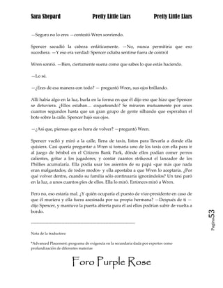 Sara Shepard                                  Pretty Little Liars                Pretty Little Liars


—Seguro no lo eres —contestó Wren sonriendo.

Spencer sacudió la cabeza enfáticamente. —No, nunca permitiría que eso
sucediera. —Y eso era verdad: Spencer odiaba sentirse fuera de control

Wren sonrió. —Bien, ciertamente suena como que sabes lo que estás haciendo.

—Lo sé.

—¿Eres de esa manera con todo? — preguntó Wren, sus ojos brillando.

Allí había algo en la luz, burla en la forma en que él dijo eso que hizo que Spencer
se detuviera. ¿Ellos estaban… coqueteando? Se miraron mutuamente por unos
cuantos segundos hasta que un gran grupo de gente silbando que esperaban el
bote sobre la calle. Spencer bajó sus ojos.

—¿Así que, piensas que es hora de volver? —preguntó Wren.

Spencer vaciló y miró a la calle, llena de taxis, listos para llevarla a donde ella
quisiera. Casi quería preguntar a Wren si tomaría uno de los taxis con ella para ir
al juego de béisbol en el Citizens Bank Park, dónde ellos podían comer perros
calientes, gritar a los jugadores, y contar cuantos strikeout el lanzador de los
Phillies acumularía. Ella podía usar los asientos de su papá -que más que nada
eran malgastados, de todos modos- y ella apostaba a que Wren lo aceptaría. ¿Por
qué volver dentro, cuando su familia sólo continuaría ignorándolos? Un taxi paró
en la luz, a unos cuantos pies de ellos. Ella lo miró. Entonces miró a Wren.

Pero no, eso estaría mal. ¿Y quién ocuparía el puesto de vice-presidente en caso de
que él muriera y ella fuera asesinada por su propia hermana? —Después de ti —
dijo Spencer, y mantuvo la puerta abierta para él así ellos podrían subir de vuelta a
bordo.                                                                                                 53
                                                                                                       Pagina

------------------------------------------------------------------------------

Nota de la traductora

*Advanced Placement: programa de exigencia en la secundaria dada por expertos como
profundización de diferentes materias



                              Foro Purple Rose
 