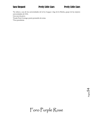 Sara Shepard                         Pretty Little Liars                  Pretty Little Liars
*Se refiere a una de las universidades de la Ivy League o liga de la Hiedra, grupo de las mejores
universidades de USA.
Una raza de perro.
*Grade Point Average: punto promedio de notas.
*Vice-presidenta.




                                                                                                    54
                                                                                                    Pagina




                        Foro Purple Rose
 