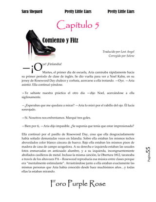 Sara Shepard                     Pretty Little Liars            Pretty Little Liars


                         Capítulo 5
               Comienzo y Fitz
                                                            Traducido por Lost Angel
                                                                Corregido por Selene



—¡O
               ye! ¡Finlandia!

                 Martes, el primer día de escuela, Aria caminaba rápidamente hacia
su primer período de clase de inglés. Se dio vuelta para ver a Noel Kahn, en su
jersey de Rosewood Day chaleco y corbata, acercarse a ella trotando. —Oye. —Aria
asintió. Ella continuó yéndose.

—Te saltaste nuestra práctica el otro día —dijo Noel, acercándose a ella
sigilosamente.

—¿Esperabas que me quedara a mirar? —Aria lo miró por el rabillo del ojo. Él lucía
sonrojado.

—Sí. Nosotros nos enfrentamos. Marqué tres goles.

—Bien por ti, —Aria dijo impasible. ¿Se suponía que tenía que estar impresionada?

Ella continuó por el pasillo de Rosewood Day, cosa que ella desgraciadamente
había soñado demasiadas veces en Islandia. Sobre ella estaban los mismos techos
abovedados color blanco cáscara de huevo. Bajo ella estaban los mismos pisos de
madera de casa de campo acogedora. A su derecha e izquierda estaban las usuales
fotos enmarcadas en anticuado alumbre, y a su izquierda, incongruentemente
                                                                                       55
                                                                                       Pagina
abollados casilleros de metal. Incluso la misma canción, la Obertura 1812, tarareaba
a través de los altavoces PA – Rosewood reproducía esa música entre clases porque
era “mentalmente estimulante”. Arrastrándose junto a ella estaban exactamente las
mismas personas que Aria había conocido desde hace muchísimos años…y todas
ellas la estaban mirando.



                     Foro Purple Rose
 