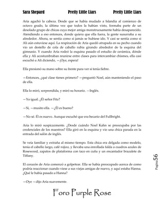 Sara Shepard                    Pretty Little Liars               Pretty Little Liars

Aria agachó la cabeza. Desde que se había mudado a Islandia al comienzo de
octavo grado, la última vez que todos la habían visto, formaba parte de un
desolado grupo de chicas cuya mejor amiga monstruosamente había desaparecido.
Atendiendo a eso entonces, donde quiera que ella fuera, la gente susurraba a su
alrededor. Ahora, se sentía como si jamás se hubiese ido. Y casi se sentía como si
Ali aún estuviese aquí. La respiración de Aria quedó atrapada en su pecho cuando
vio un destello de cola de caballo rubia girando alrededor de la esquina del
gimnasio. Y cuando Aria rodeó la esquina pasado el estudio de cerámica, dónde
ella y Ali acostumbraban reunirse entre clases para intercambiar chismes, ella casi
escuchó a Ali diciendo, —¡Oye, espera!

Ella presionó su mano sobre su frente para ver si tenía fiebre.

—Entonces, ¿qué clase tienes primero? —preguntó Noel, aún manteniendo el paso
de ella.

Ella lo miró, sorprendida, y miró su horario. —Inglés.

—Yo igual. ¿Él señor Fitz?

—Sí, —musito ella. —¿Él es bueno?

—No sé. Él es nuevo. Aunque escuché que era becario del Fullbright.

Aria lo miró suspicazmente. ¿Desde cuándo Noel Kahn se preocupaba por las
credenciales de los maestros? Ella giró en la esquina y vio una chica parada en la
entrada del salón de inglés.

Se veía familiar y extraña al mismo tiempo. Esta chica era delgada como modelo,
tenía el cabello largo, café rojizo, y llevaba una enrollada falda a cuadros azules de
Rosewood, zapatos de plataforma con taco en cuña y un encantador brazalete de
Tiffany.                                                                                 56
                                                                                         Pagina

El corazón de Aria comenzó a golpetear. Ella se había preocupado acerca de como
podría reaccionar cuando viese a sus viejas amigas de nuevo, y aquí estaba Hanna.
¿Qué le había pasado a Hanna?

—Oye —dijo Aria suavemente.


                     Foro Purple Rose
 