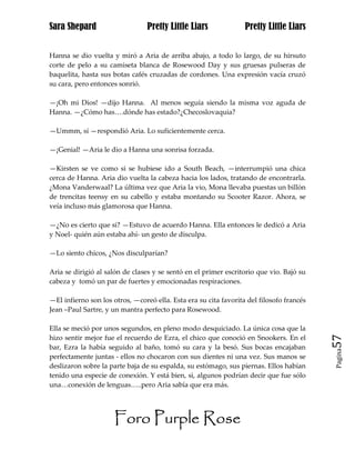 Sara Shepard                     Pretty Little Liars              Pretty Little Liars


Hanna se dio vuelta y miró a Aria de arriba abajo, a todo lo largo, de su hirsuto
corte de pelo a su camiseta blanca de Rosewood Day y sus gruesas pulseras de
baquelita, hasta sus botas cafés cruzadas de cordones. Una expresión vacía cruzó
su cara, pero entonces sonrió.

—¡Oh mi Dios! —dijo Hanna. Al menos seguía siendo la misma voz aguda de
Hanna. —¿Cómo has….dónde has estado?¿Checoslovaquia?

—Ummm, sí —respondió Aria. Lo suficientemente cerca.

—¡Genial! —Aria le dio a Hanna una sonrisa forzada.

—Kirsten se ve como si se hubiese ido a South Beach, —interrumpió una chica
cerca de Hanna. Aria dio vuelta la cabeza hacia los lados, tratando de encontrarla.
¿Mona Vanderwaal? La última vez que Aria la vio, Mona llevaba puestas un billón
de trencitas teensy en su cabello y estaba montando su Scooter Razor. Ahora, se
veía incluso más glamorosa que Hanna.

—¿No es cierto que si? —Estuvo de acuerdo Hanna. Ella entonces le dedicó a Aria
y Noel- quién aún estaba ahí- un gesto de disculpa.

—Lo siento chicos, ¿Nos disculparían?

Aria se dirigió al salón de clases y se sentó en el primer escritorio que vio. Bajó su
cabeza y tomó un par de fuertes y emocionadas respiraciones.

—El infierno son los otros, —coreó ella. Esta era su cita favorita del filosofo francés
Jean –Paul Sartre, y un mantra perfecto para Rosewood.

Ella se meció por unos segundos, en pleno modo desquiciado. La única cosa que la
hizo sentir mejor fue el recuerdo de Ezra, el chico que conoció en Snookers. En el        57
bar, Ezra la había seguido al baño, tomó su cara y la besó. Sus bocas encajaban
                                                                                          Pagina

perfectamente juntas - ellos no chocaron con sus dientes ni una vez. Sus manos se
deslizaron sobre la parte baja de su espalda, su estómago, sus piernas. Ellos habían
tenido una especie de conexión. Y está bien, si, algunos podrían decir que fue sólo
una…conexión de lenguas…..pero Aria sabía que era más.




                      Foro Purple Rose
 