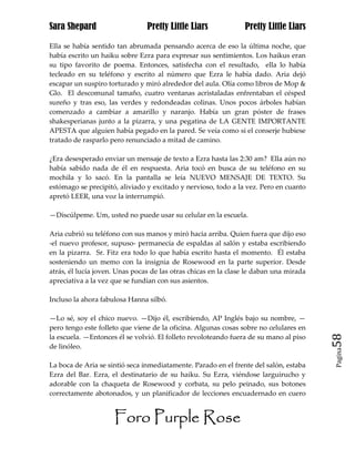 Sara Shepard                    Pretty Little Liars             Pretty Little Liars

Ella se había sentido tan abrumada pensando acerca de eso la última noche, que
había escrito un haiku sobre Ezra para expresar sus sentimientos. Los haikus eran
su tipo favorito de poema. Entonces, satisfecha con el resultado, ella lo había
tecleado en su teléfono y escrito al número que Ezra le había dado. Aria dejó
escapar un suspiro torturado y miró alrededor del aula. Olía como libros de Mop &
Glo. El descomunal tamaño, cuatro ventanas acristaladas enfrentaban el césped
sureño y tras eso, las verdes y redondeadas colinas. Unos pocos árboles habían
comenzado a cambiar a amarillo y naranjo. Había un gran póster de frases
shakesperianas junto a la pizarra, y una pegatina de LA GENTE IMPORTANTE
APESTA que alguien había pegado en la pared. Se veía como si el conserje hubiese
tratado de rasparlo pero renunciado a mitad de camino.

¿Era desesperado enviar un mensaje de texto a Ezra hasta las 2:30 am? Ella aún no
había sabido nada de él en respuesta. Aria tocó en busca de su teléfono en su
mochila y lo sacó. En la pantalla se leía NUEVO MENSAJE DE TEXTO. Su
estómago se precipitó, aliviado y excitado y nervioso, todo a la vez. Pero en cuanto
apretó LEER, una voz la interrumpió.

—Discúlpeme. Um, usted no puede usar su celular en la escuela.

Aria cubrió su teléfono con sus manos y miró hacia arriba. Quien fuera que dijo eso
-el nuevo profesor, supuso- permanecía de espaldas al salón y estaba escribiendo
en la pizarra. Sr. Fitz era todo lo que había escrito hasta el momento. Él estaba
sosteniendo un memo con la insignia de Rosewood en la parte superior. Desde
atrás, él lucía joven. Unas pocas de las otras chicas en la clase le daban una mirada
apreciativa a la vez que se fundían con sus asientos.

Incluso la ahora fabulosa Hanna silbó.

—Lo sé, soy el chico nuevo. —Dijo él, escribiendo, AP Inglés bajo su nombre, —
pero tengo este folleto que viene de la oficina. Algunas cosas sobre no celulares en
la escuela. —Entonces él se volvió. El folleto revoloteando fuera de su mano al piso    58
de linóleo.
                                                                                        Pagina


La boca de Aria se sintió seca inmediatamente. Parado en el frente del salón, estaba
Ezra del Bar. Ezra, el destinatario de su haiku. Su Ezra, viéndose larguirucho y
adorable con la chaqueta de Rosewood y corbata, su pelo peinado, sus botones
correctamente abotonados, y un planificador de lecciones encuadernado en cuero


                     Foro Purple Rose
 