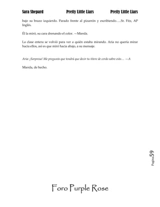 Sara Shepard                     Pretty Little Liars               Pretty Little Liars

bajo su brazo izquierdo. Parado frente al pizarrón y escribiendo…..Sr. Fitz, AP
Inglés.

Él la miró, su cara drenando el color. —Mierda.

La clase entera se volvió para ver a quién estaba mirando. Aria no quería mirar
hacia ellos, así es que miró hacia abajo, a su mensaje.



Aria: ¡Sorpresa! Me pregunto que tendrá que decir tu títere de cerdo sobre esto… —A

Mierda, de hecho.




                                                                                         59
                                                                                         Pagina




                      Foro Purple Rose
 