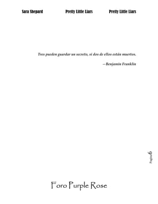 Sara Shepard              Pretty Little Liars        Pretty Little Liars




         Tres pueden guardar un secreto, si dos de ellos están muertos.

                                                 —Benjamin Franklin




                                                                           6
                                                                           Pagina




                 Foro Purple Rose
 