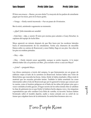 Sara Shepard                    Pretty Little Liars              Pretty Little Liars


Él hizo una mueca —Bueno ¿no eres dulce? La mayoría de los padres de estudiante
pagan por los tours, pero tú lo haces gratis.

—Venga. —Emily sonrió incomoda —Fue un paseo de 10 minutos.

Ben la miró, asintiendo vagamente un momento.

—¿Qué? ¡Sólo intentaba ser amable!

—Está bien —dijo, y sonrió. Él miro por encima para saludar a Casey Kirscher, la
capitana del equipo de lucha libre.

Maya apareció un minuto después de que Ben fuera por las escaleras laterales
hacia el estacionamiento de los estudiantes. Vestía una chamarra de mezclilla
blanca sobre su camisa de Rosewood y unas Oakley flags en sus pies. Sus uñas de
los pies no estaban pintadas.

—Hey —dijo.

—Hey. —Emily intentó sonar agradable, aunque se sentía inquieta. A lo mejor
debería haber ido a la práctica con Ben. ¿Era extraño volver a casa con Maya?

—¿Lista? —preguntó Maya.

Las chicas caminaron a través del campus, lo que básicamente era un grupo de
edificios viejos al lado de la carretera en Rosewood. Incluso había una Torre de
Reloj Gótica que marcaba las horas. Antes, Emily le había enseñado a Maya todo le
material que las escuelas privadas tenían. También le había enseñado las cosas
interesantes sobre el día de Rosewood que por lo general lo tenías que conocer por
tu cuenta, como el inodoro peligroso en el baño de las niñas del primer piso que a
veces vomitaba al estilo geyser, el lugar secreto de los niños donde ellos se saltaban   61
la clase de gimnasia (no es que Emily lo hubiera hecho alguna vez), y las máquinas
                                                                                         Pagina

expendedoras que sólo vendían Coca Dola de vainilla, su favorita. Incluso habían
bromeado sobre el modelo deprim, asalto a mano armada con su cartel de no
fumar que colgaban fuera de la enfermería. Se sentía bien bromear otra vez.




                     Foro Purple Rose
 