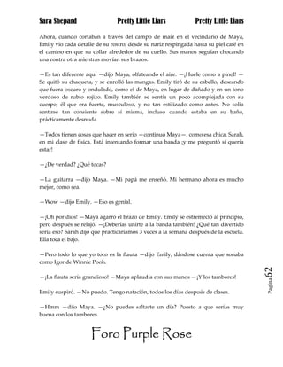 Sara Shepard                    Pretty Little Liars             Pretty Little Liars

Ahora, cuando cortaban a través del campo de maíz en el vecindario de Maya,
Emily vio cada detalle de su rostro, desde su nariz respingada hasta su piel café en
el camino en que su collar alrededor de su cuello. Sus manos seguían chocando
una contra otra mientras movían sus brazos.

—Es tan diferente aquí —dijo Maya, olfateando el aire. —¡Huele como a pinol! —
Se quitó su chaqueta, y se enrolló las mangas. Emily tiró de su cabello, deseando
que fuera oscuro y ondulado, como el de Maya, en lugar de dañado y en un tono
verdoso de rubio rojizo. Emily también se sentía un poco acomplejada con su
cuerpo, él que era fuerte, musculoso, y no tan estilizado como antes. No solía
sentirse tan consiente sobre sí misma, incluso cuando estaba en su baño,
prácticamente desnuda.

—Todos tienen cosas que hacer en serio —continuó Maya—, como esa chica, Sarah,
en mi clase de física. Está intentando formar una banda ¡y me preguntó si quería
estar!

—¿De verdad? ¿Qué tocas?

—La guitarra —dijo Maya. —Mi papá me enseñó. Mi hermano ahora es mucho
mejor, como sea.

—Wow —dijo Emily. —Eso es genial.

—¡Oh por dios! —Maya agarró el brazo de Emily. Emily se estremeció al principio,
pero después se relajó. —¡Deberías unirte a la banda también! ¿Qué tan divertido
sería eso? Sarah dijo que practicaríamos 3 veces a la semana después de la escuela.
Ella toca el bajo.

—Pero todo lo que yo toco es la flauta —dijo Emily, dándose cuenta que sonaba
como Igor de Winnie Pooh.
                                                                                       62
—¡La flauta sería grandioso! —Maya aplaudía con sus manos —¡Y los tambores!
                                                                                       Pagina


Emily suspiró. —No puedo. Tengo natación, todos los días después de clases.

—Hmm —dijo Maya. —¿No puedes saltarte un día? Puesto a que serías muy
buena con los tambores.


                     Foro Purple Rose
 