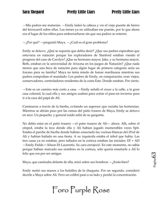 Sara Shepard                    Pretty Little Liars             Pretty Little Liars


—Mis padres me matarían. —Emily ladeó la cabeza y vio el viejo puente de hierro
del ferrocarril sobre ellas. Los trenes ya no utilizaban ese puente, por lo que ahora
era el lugar de los niños para emborracharse sin que sus padres se enteren.

—¿Por qué? —preguntó Maya. —¿Cuál es el gran problema?

Emily se detuvo. ¿Qué se suponía que debía decir? ¿Que sus padres esperaban que
estuviera en natación porque los exploradores de Stanford estaban viendo el
progreso del caso de Carolyn? ¿Que su hermano mayor, Jake, y su hermana mayor,
Beth, estaban en la universidad de Arizona en los juegos de Natación? ¿Que nada
menos que una beca de natación para algún lugar de primera categoría sería un
fracaso para su familia? Maya no tenía miedo de fumar marihuana mientras sus
padres compraban el mandado. Los padres de Emily, en comparación, eran viejos,
conservadores, controladores residentes de la costa Este. Donde estaban. Por cierto.

—Este es un camino más corto a casa. —Emily señaló el cruce a la calle, a la gran
casa colonial, la cual ella y sus amigos usaban para cortar el paso en invierno para
ir a la casa del papá de Ali.

Caminaron a través de la hierba, evitando un aspersor que rociaba las hortensias.
Mientras se abrían paso por las ramas del patio trasero de Maya, Emily se detuvo
en seco. Un pequeño, y gutural ruido salió de su garganta.

No debía estar en el patio trasero —el patio trasero de Ali— ahora. Alli, sobre el
césped, estaba la teca donde ella y Ali habían jugado inumerables veces Spit.
Estaba el parche de hierba donde habían conectado las vocinas blancas del iPod de
Ali y habían bailado en una fiesta. A su izquierda estaba el árbol que había. Las
tres casas ya no estaban, pero tallados en la corteza estaban las iniciales: EF + AD
—Emily Fields + Alison Di Laurentis. Su cara enrojeció. En este momento, no sabía
porque habían marcado sus nombres en la corteza, sólo quería enseñarle a Ali lo
feliz que era por ser amigas.                                                           63
                                                                                        Pagina

Maya, que caminaba delante de ella, miró sobre sus hombros —¿Estás bien?

Emily metió sus manos a los bolsillos de la chaqueta. Por un segundo, consideró
decirle a Maya sobre Ali. Pero un colibrí pasó a su lado y perdió la concentración.




                     Foro Purple Rose
 