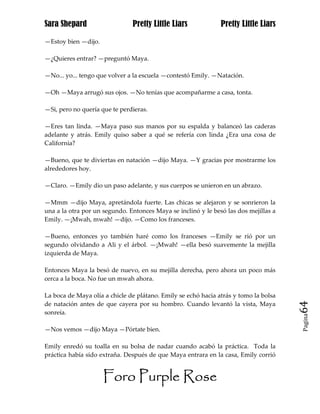 Sara Shepard                   Pretty Little Liars             Pretty Little Liars

—Estoy bien —dijo.

—¿Quieres entrar? —preguntó Maya.

—No... yo... tengo que volver a la escuela —contestó Emily. —Natación.

—Oh —Maya arrugó sus ojos. —No tenías que acompañarme a casa, tonta.

—Si, pero no quería que te perdieras.

—Eres tan linda. —Maya paso sus manos por su espalda y balanceó las caderas
adelante y atrás. Emily quiso saber a qué se refería con linda ¿Era una cosa de
California?

—Bueno, que te diviertas en natación —dijo Maya. —Y gracias por mostrarme los
alrededores hoy.

—Claro. —Emily dio un paso adelante, y sus cuerpos se unieron en un abrazo.

—Mmm —dijo Maya, apretándola fuerte. Las chicas se alejaron y se sonrieron la
una a la otra por un segundo. Entonces Maya se inclinó y le besó las dos mejillas a
Emily. —¡Mwah, mwah! —dijo. —Como los franceses.

—Bueno, entonces yo también haré como los franceses —Emily se rió por un
segundo olvidando a Ali y el árbol. —¡Mwah! —ella besó suavemente la mejilla
izquierda de Maya.

Entonces Maya la besó de nuevo, en su mejilla derecha, pero ahora un poco más
cerca a la boca. No fue un mwah ahora.

La boca de Maya olía a chicle de plátano. Emily se echó hacia atrás y tomo la bolsa
de natación antes de que cayera por su hombro. Cuando levantó la vista, Maya          64
sonreía.
                                                                                      Pagina


—Nos vemos —dijo Maya —Pórtate bien.

Emily enredó su toalla en su bolsa de nadar cuando acabó la práctica. Toda la
práctica había sido extraña. Después de que Maya entrara en la casa, Emily corrió


                     Foro Purple Rose
 