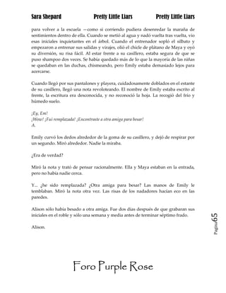 Sara Shepard                     Pretty Little Liars            Pretty Little Liars

para volver a la escuela —como si corriendo pudiera desenredar la maraña de
sentimientos dentro de ella. Cuando se metió al agua y nadó vuelta tras vuelta, vio
esas iniciales inquietantes en el árbol. Cuando el entrenador sopló el silbato y
empezaron a entrenar sus salidas y virajes, olió el chicle de plátano de Maya y oyó
su diversión, su risa fácil. Al estar frente a su casillero, estaba segura de que se
puso shampoo dos veces. Se había quedado más de lo que la mayoría de las niñas
se quedaban en las duchas, chismeando, pero Emily estaba demasiado lejos para
acercarse.

Cuando llegó por sus pantalones y playera, cuidadosamente doblados en el estante
de su casillero, llegó una nota revoloteando. El nombre de Emily estaba escrito al
frente, la escritura era desconocida, y no reconoció la hoja. La recogió del frío y
húmedo suelo.

¡Ey, Em!
¡Wow! ¡Fui remplazada! ¡Encontraste a otra amiga para besar!
A.

Emily curvó los dedos alrededor de la goma de su casillero, y dejó de respirar por
un segundo. Miró alrededor. Nadie la miraba.

¿Era de verdad?

Miró la nota y trató de pensar racionalmente. Ella y Maya estaban en la entrada,
pero no había nadie cerca.

Y... ¿he sido remplazada? ¿Otra amiga para besar? Las manos de Emily le
temblaban. Miró la nota otra vez. Las risas de los nadadores hacían eco en las
paredes.

Alison sólo había besado a otra amiga. Fue dos días después de que grabaran sus
iniciales en el roble y sólo una semana y media antes de terminar séptimo frado.       65
                                                                                       Pagina

Alison.




                      Foro Purple Rose
 