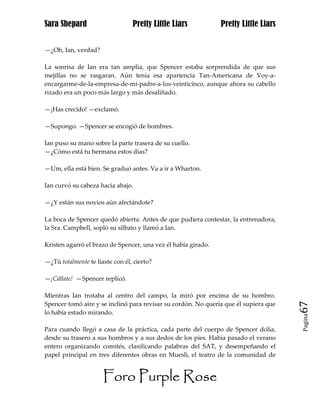 Sara Shepard                     Pretty Little Liars           Pretty Little Liars


—¿Oh, Ian, verdad?

La sonrisa de Ian era tan amplia, que Spencer estaba sorprendida de que sus
mejillas no se rasgaran. Aún tenía esa apariencia Tan-Americana de Voy-a-
encargarme-de-la-empresa-de-mi-padre-a-los-veinticinco, aunque ahora su cabello
rizado era un poco más largo y más desaliñado.

—¡Has crecido! —exclamó.

—Supongo. —Spencer se encogió de hombres.

Ian puso su mano sobre la parte trasera de su cuello.
—¿Cómo está tu hermana estos días?

—Um, ella está bien. Se graduó antes. Va a ir a Wharton.

Ian curvó su cabeza hacia abajo.

—¿Y están sus novios aún afectándote?

La boca de Spencer quedó abierta. Antes de que pudiera contestar, la entrenadora,
la Sra. Campbell, sopló su silbato y llamó a Ian.

Kristen agarró el brazo de Spencer, una vez él había girado.

—¿Tú totalmente te liaste con él, cierto?

—¡Cállate! —Spencer replicó.

Mientras Ian trotaba al centro del campo, la miró por encima de su hombro.
Spencer tomó aire y se inclinó para revisar su cordón. No quería que él supiera que   67
lo había estado mirando.
                                                                                      Pagina


Para cuando llegó a casa de la práctica, cada parte del cuerpo de Spencer dolía,
desde su trasero a sus hombros y a sus dedos de los pies. Había pasado el verano
entero organizando comités, clasificando palabras del SAT, y desempeñando el
papel principal en tres diferentes obras en Muesli, el teatro de la comunidad de


                      Foro Purple Rose
 