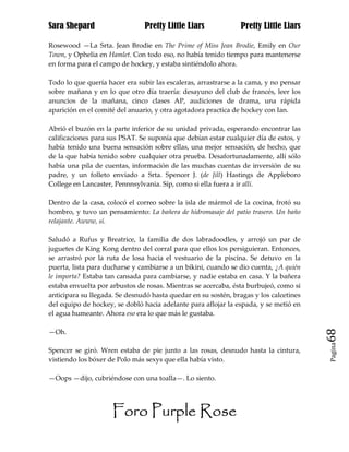 Sara Shepard                    Pretty Little Liars             Pretty Little Liars

Rosewood —La Srta. Jean Brodie en The Prime of Miss Jean Brodie, Emily en Our
Town, y Ophelia en Hamlet. Con todo eso, no había tenido tiempo para mantenerse
en forma para el campo de hockey, y estaba sintiéndolo ahora.

Todo lo que quería hacer era subir las escaleras, arrastrarse a la cama, y no pensar
sobre mañana y en lo que otro día traería: desayuno del club de francés, leer los
anuncios de la mañana, cinco clases AP, audiciones de drama, una rápida
aparición en el comité del anuario, y otra agotadora practica de hockey con Ian.

Abrió el buzón en la parte inferior de su unidad privada, esperando encontrar las
calificaciones para sus PSAT. Se suponía que debían estar cualquier día de estos, y
había tenido una buena sensación sobre ellas, una mejor sensación, de hecho, que
de la que había tenido sobre cualquier otra prueba. Desafortunadamente, allí sólo
había una pila de cuentas, información de las muchas cuentas de inversión de su
padre, y un folleto enviado a Srta. Spencer J. (de Jill) Hastings de Appleboro
College en Lancaster, Pennnsylvania. Síp, como si ella fuera a ir allí.

Dentro de la casa, colocó el correo sobre la isla de mármol de la cocina, frotó su
hombro, y tuvo un pensamiento: La bañera de hidromasaje del patio trasero. Un baño
relajante. Awww, sí.

Saludó a Rufus y Breatrice, la familia de dos labradoodles, y arrojó un par de
juguetes de King Kong dentro del corral para que ellos los persiguieran. Entonces,
se arrastró por la ruta de losa hacia el vestuario de la piscina. Se detuvo en la
puerta, lista para ducharse y cambiarse a un bikini, cuando se dio cuenta, ¿A quién
le importa? Estaba tan cansada para cambiarse, y nadie estaba en casa. Y la bañera
estaba envuelta por arbustos de rosas. Mientras se acercaba, ésta burbujeó, como si
anticipara su llegada. Se desnudó hasta quedar en su sostén, bragas y los calcetines
del equipo de hockey, se dobló hacia adelante para aflojar la espada, y se metió en
el agua humeante. Ahora eso era lo que más le gustaba.

—Oh.                                                                                   68
                                                                                       Pagina

Spencer se giró. Wren estaba de pie junto a las rosas, desnudo hasta la cintura,
vistiendo los bóxer de Polo más sexys que ella había visto.

—Oops —dijo, cubriéndose con una toalla—. Lo siento.




                     Foro Purple Rose
 