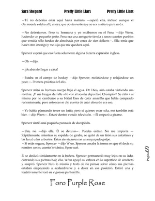 Sara Shepard                   Pretty Little Liars            Pretty Little Liars

—Tú no deberías estar aquí hasta mañana —espetó ella, incluso aunque él
claramente estaba allí, ahora, que obviamente hoy no era mañana para nada.

—No deberíamos. Pero tu hermana y yo estábamos en el Frou —dijo Wren,
haciendo un pequeño gesto. Frou era una arrogante tienda a unos cuantos pueblos
que vendía sólo fundas de almohada por cerca de cien dólares—. Ella tenía que
hacer otro encargo y me dijo que me quedara aquí.

Spencer esperó que eso fuera solamente alguna bizarra expresión inglesa.

—Oh —dijo.

—¿Acabas de llegar a casa?

—Estaba en el campo de hockey —dijo Spencer, reclinándose y relajándose un
poco—. Primera práctica del año.

Spencer miró su borroso cuerpo bajo el agua. Oh Dios, aún estaba vistiendo sus
medias. ¡Y sus bragas de talle alto con el sostén deportivo Champion! Se riñó a sí
misma por no cambiarse a su bikini Eres de color amarillo que había comprado
recientemente, pero entonces se dio cuenta de cuán absurdo era eso.

—Yo había planeando tener un baño, pero si quieres estar sola, eso también está
bien —dijo Wren—. Estaré dentro viendo televisión. —Él empezó a girarse.

Spencer sintió una pequeña punzada de decepción.

—Um, no —dijo ella. Él se detuvo—. Puedes entrar. No me importa —
Rápidamente, mientras su espalda de giraba, se quitó de un tirón sus calcetines y
las lanzó a los arbustos. Éstas aterrizaron con un empapado golpe.
—Si estás segura, Spencer —dijo Wren. Spencer amaba la forma en que él decía su
nombre con su acento británico, Spen-saah.                                           69
                                                                                     Pagina

Él se deslizó tímidamente en la bañera. Spencer permaneció muy lejos en su lado,
curvando sus piernas bajo ella. Wren apoyó su cabeza en la superficie de concreto
y suspiró. Spencer hizo lo mismo y trató de no pensar sobre cómo sus piernas
estaban empezando a acalambrarse y a doler en esa posición. Estiró una y
tentativamente tocó su vigorosa pantorrilla.


                    Foro Purple Rose
 