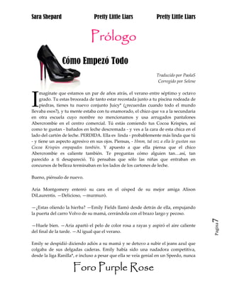 Sara Shepard                     Pretty Little Liars              Pretty Little Liars


                               Prólogo
                Cómo Empezó Todo
                                                                  Traducido por PaolaS
                                                                   Corregido por Selene




I
    magínate que estamos un par de años atrás, el verano entre séptimo y octavo
    grado. Tu estas broceada de tanto estar recostada junto a tu piscina rodeada de
    piedras, tienes tu nuevo conjunto Juicy* (¿recuerdas cuando todo el mundo
llevaba esos?), y tu mente estaba con tu enamorado, el chico que va a la secundaria
en otra escuela cuyo nombre no mencionamos y usa arrugados pantalones
Abercrombie en el centro comercial. Tú estás comiendo tus Cocoa Krispies, así
como te gustan - bañados en leche descremada - y ves a la cara de esta chica en el
lado del cartón de leche. PERDIDA. Ella es linda - probablemente más linda que tú
- y tiene un aspecto agresivo en sus ojos. Piensas, - Hmm, tal vez a ella le gustan sus
Cocoa Krispies empapados también. Y apuesto a que ella piensa que el chico
Abercrombie es caliente también. Te preguntas cómo alguien tan…así, tan
parecido a ti desapareció. Tú pensabas que sólo las niñas que entraban en
concursos de belleza terminaban en los lados de los cartones de leche.

Bueno, piénsalo de nuevo.

Aria Montgomery enterró su cara en el césped de su mejor amiga Alison
DiLaurentis. —Delicioso, —murmuró.

—¿Estas oliendo la hierba? —Emily Fields llamó desde detrás de ella, empujando
la puerta del carro Volvo de su mamá, cerrándola con el brazo largo y pecoso.
                                                                                          7
                                                                                          Pagina
—Huele bien. —Aria apartó el pelo de color rosa a rayas y aspiró el aire caliente
del final de la tarde. —Al igual que el verano.

Emily se despidió diciendo adiós a su mamá y se detuvo a subir el jeans azul que
colgaba de sus delgadas caderas. Emily había sido una nadadora competitiva,
desde la liga Ranilla*, e incluso a pesar que ella se veía genial en un Speedo, nunca


                      Foro Purple Rose
 