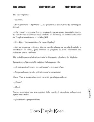 Sara Shepard                   Pretty Little Liars             Pretty Little Liars


Ella alejó su pierna.

—Lo siento.

—No te preocupes —dijo Wren—. ¿Así que entrenas hockey, huh? Yo remaba para
Oxford.

—¿De verdad? —preguntó Spencer, esperando que no sonara demasiado efusiva.
Su vista favorita al conducir-hacia-Filadelfia era de Penn y los hombres del equipo
de Temple remando sobre el río Schuylkill.

—Sí —dijo—. Y me encantaba. ¿Te gusta el hockey?

—Um, no realmente —Spencer dijo, su cabello saliendo de su cola de caballo y
sacudiendo su cabeza, pero entonces se preguntó si Wren encontraría eso
realmente guarro y ridículo.

Ella probablemente se había imaginado la chispa entre ellos fuera del Moshulu.

Pero entonces, Wren se había metido en la bañera con ella.

—¿Si no te gusta el hockey, por qué juegas? —preguntó Wren.

—Porque es bueno para las aplicaciones de la universidad.

Ahora Wren se incorporó un poco, haciendo que el agua ondeara.

—¿Es eso?

—Uh, sí.
                                                                                      70
Spencer se movió e hizo una mueca de dolor cuando el músculo de su hombro se
                                                                                      Pagina

apretó en su cuello.

—¿Estás bien? —preguntó Wren.




                        Foro Purple Rose
 
