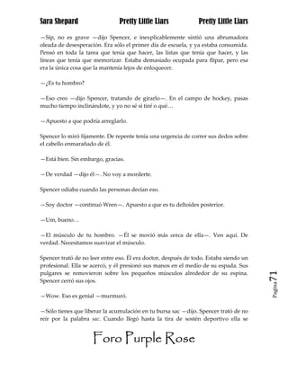 Sara Shepard                    Pretty Little Liars             Pretty Little Liars

—Síp, no es grave —dijo Spencer, e inexplicablemente sintió una abrumadora
oleada de desesperación. Era sólo el primer día de escuela, y ya estaba consumida.
Pensó en toda la tarea que tenía que hacer, las listas que tenía que hacer, y las
líneas que tenía que memorizar. Estaba demasiado ocupada para flipar, pero esa
era la única cosa que la mantenía lejos de enloquecer.

—¿Es tu hombro?

—Eso creo —dijo Spencer, tratando de girarlo—. En el campo de hockey, pasas
mucho tiempo inclinándote, y yo no sé si tiré o qué…

—Apuesto a que podría arreglarlo.

Spencer lo miró fijamente. De repente tenía una urgencia de correr sus dedos sobre
el cabello enmarañado de él.

—Está bien. Sin embargo, gracias.

—De verdad —dijo él—. No voy a morderte.

Spencer odiaba cuando las personas decían eso.

—Soy doctor —continuó Wren—. Apuesto a que es tu deltoides posterior.

—Um, bueno…

—El músculo de tu hombro. —Él se movió más cerca de ella—. Ven aquí. De
verdad. Necesitamos suavizar el músculo.

Spencer trató de no leer entre eso. Él era doctor, después de todo. Estaba siendo un
profesional. Ella se acercó, y él presionó sus manos en el medio de su espada. Sus
pulgares se removieron sobre los pequeños músculos alrededor de su espina.             71
Spencer cerró sus ojos.
                                                                                       Pagina


—Wow. Eso es genial —murmuró.

—Sólo tienes que liberar la acumulación en tu bursa sac —dijo. Spencer trató de no
reír por la palabra sac. Cuando llegó hasta la tira de sostén deportivo ella se


                     Foro Purple Rose
 