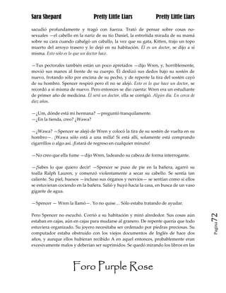 Sara Shepard                    Pretty Little Liars              Pretty Little Liars

sacudió profundamente y tragó con fuerza. Trató de pensar sobre cosas no-
sexuales —el cabello en la nariz de su tío Daniel, la estreñida mirada de su mamá
sobre su cara cuando cabalgó un caballo, la vez que su gata, Kitten, trajo un topo
muerto del arroyo trasero y lo dejó en su habitación. Él es un doctor, se dijo a sí
misma. Esto sólo es lo que un doctor hace.

—Tus pectorales también están un poco apretados —dijo Wren, y, horriblemente,
movió sus manos al frente de su cuerpo. Él deslizó sus dedos bajo su sostén de
nuevo, frotando sólo por encima de su pecho, y de repente la tira del sostén cayó
de su hombro. Spencer respiró pero él no se alejó. Esto es lo que hace un doctor, se
recordó a sí misma de nuevo. Pero entonces se dio cuenta: Wren era un estudiante
de primer año de medicina. Él será un doctor, ella se corrigió. Algún día. En cerca de
diez años.

—¿Um, dónde está mi hermana? —preguntó tranquilamente.
—¿En la tienda, creo? ¿Wawa?

—¿Wawa? —Spencer se alejó de Wren y colocó la tira de su sostén de vuelta en su
hombro—. ¡Wawa sólo está a una milla! Si está allí, solamente está comprando
cigarrillos o algo así. ¡Estará de regreso en cualquier minuto!

—No creo que ella fume —dijo Wren, ladeando su cabeza de forma interrogante.

—¡Sabes lo que quiero decir! —Spencer se puso de pie en la bañera, agarró su
toalla Ralph Lauren, y comenzó violentamente a secar su cabello. Se sentía tan
caliente. Su piel, huesos —incluso sus órganos y nervios— se sentían como si ellos
se estuvieran cociendo en la bañera. Salió y huyó hacia la casa, en busca de un vaso
gigante de agua.

—Spencer — Wren la llamó—. Yo no quise… Sólo estaba tratando de ayudar.

Pero Spencer no escuchó. Corrió a su habitación y miró alrededor. Sus cosas aún          72
estaban en cajas, aún en cajas para mudarse al granero. De repente quería que todo
                                                                                         Pagina

estuviera organizado. Su joyero necesitaba ser ordenado por piedras preciosas. Su
computador estaba obstruido con los viejos documentos de Inglés de hace dos
años, y aunque ellos hubieran recibido A en aquel entonces, probablemente eran
excesivamente malos y deberían ser suprimidos. Se quedó mirando los libros en las




                     Foro Purple Rose
 