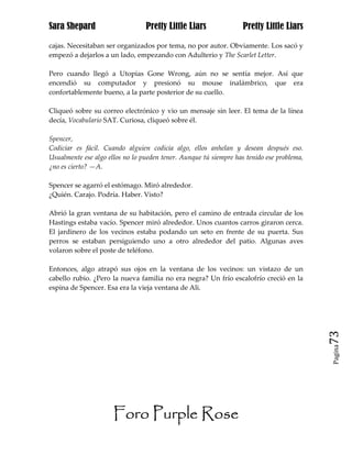 Sara Shepard                     Pretty Little Liars               Pretty Little Liars

cajas. Necesitaban ser organizados por tema, no por autor. Obviamente. Los sacó y
empezó a dejarlos a un lado, empezando con Adulterio y The Scarlet Letter.

Pero cuando llegó a Utopias Gone Wrong, aún no se sentía mejor. Así que
encendió su computador y presionó su mouse inalámbrico, que era
confortablemente bueno, a la parte posterior de su cuello.

Cliqueó sobre su correo electrónico y vio un mensaje sin leer. El tema de la línea
decía, Vocabulario SAT. Curiosa, cliqueó sobre él.

Spencer,
Codiciar es fácil. Cuando alguien codicia algo, ellos anhelan y desean después eso.
Usualmente ese algo ellos no lo pueden tener. Aunque tú siempre has tenido ese problema,
¿no es cierto? —A.

Spencer se agarró el estómago. Miró alrededor.
¿Quién. Carajo. Podría. Haber. Visto?

Abrió la gran ventana de su habitación, pero el camino de entrada circular de los
Hastings estaba vacío. Spencer miró alrededor. Unos cuantos carros giraron cerca.
El jardinero de los vecinos estaba podando un seto en frente de su puerta. Sus
perros se estaban persiguiendo uno a otro alrededor del patio. Algunas aves
volaron sobre el poste de teléfono.

Entonces, algo atrapó sus ojos en la ventana de los vecinos: un vistazo de un
cabello rubio. ¿Pero la nueva familia no era negra? Un frío escalofrío creció en la
espina de Spencer. Esa era la vieja ventana de Ali.




                                                                                           73
                                                                                           Pagina




                      Foro Purple Rose
 