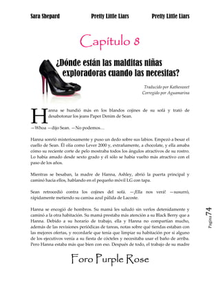 Sara Shepard                    Pretty Little Liars             Pretty Little Liars



                         Capítulo 8
             ¿Dónde están las malditas niñas
ja             exploradoras cuando las necesitas?
                                                            Traducido por Kathesweet
                                                           Corregido por Aguamarina




H
         anna se hundió más en los blandos cojines de su sofá y trató de
         desabotonar los jeans Paper Denim de Sean.

—Whoa —dijo Sean. —No podemos…

Hanna sonrió misteriosamente y puso un dedo sobre sus labios. Empezó a besar el
cuello de Sean. Él olía como Lever 2000 y, extrañamente, a chocolate, y ella amaba
cómo su reciente corte de pelo mostraba todos los ángulos atractivos de su rostro.
Lo había amado desde sexto grado y él sólo se había vuelto más atractivo con el
paso de los años.

Mientras se besaban, la madre de Hanna, Ashley, abrió la puerta principal y
caminó hacia ellos, hablando en el pequeño móvil LG con tapa.

Sean retrocedió contra los cojines del sofá. —¡Ella nos verá! —susurró,
rápidamente metiendo su camisa azul pálida de Lacoste.

Hanna se encogió de hombros. Su mamá les saludó sin verlos detenidamente y             74
caminó a la otra habitación. Su mamá prestaba más atención a su Black Berry que a
                                                                                       Pagina

Hanna. Debido a su horario de trabajo, ella y Hanna no compartían mucho,
además de las revisiones periódicas de tareas, notas sobre qué tiendas estaban con
las mejores ofertas, y recordarle que tenía que limpiar su habitación por si alguno
de los ejecutivos venía a su fiesta de cócteles y necesitaba usar el baño de arriba.
Pero Hanna estaba más que bien con eso. Después de todo, el trabajo de su madre


                     Foro Purple Rose
 