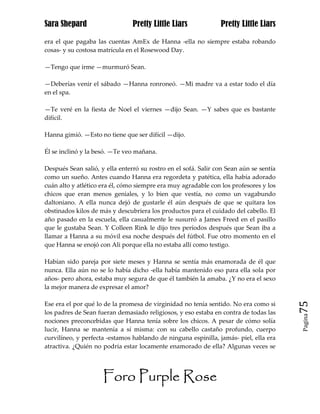 Sara Shepard                    Pretty Little Liars             Pretty Little Liars

era el que pagaba las cuentas AmEx de Hanna -ella no siempre estaba robando
cosas- y su costosa matrícula en el Rosewood Day.

—Tengo que irme —murmuró Sean.

—Deberías venir el sábado —Hanna ronroneó. —Mi madre va a estar todo el día
en el spa.

—Te veré en la fiesta de Noel el viernes —dijo Sean. —Y sabes que es bastante
difícil.

Hanna gimió. —Esto no tiene que ser difícil —dijo.

Él se inclinó y la besó. —Te veo mañana.

Después Sean salió, y ella enterró su rostro en el sofá. Salir con Sean aún se sentía
como un sueño. Antes cuando Hanna era regordeta y patética, ella había adorado
cuán alto y atlético era él, cómo siempre era muy agradable con los profesores y los
chicos que eran menos geniales, y lo bien que vestía, no como un vagabundo
daltoniano. A ella nunca dejó de gustarle él aún después de que se quitara los
obstinados kilos de más y descubriera los productos para el cuidado del cabello. El
año pasado en la escuela, ella casualmente le susurró a James Freed en el pasillo
que le gustaba Sean. Y Colleen Rink le dijo tres períodos después que Sean iba a
llamar a Hanna a su móvil esa noche después del fútbol. Fue otro momento en el
que Hanna se enojó con Ali porque ella no estaba allí como testigo.

Habían sido pareja por siete meses y Hanna se sentía más enamorada de él que
nunca. Ella aún no se lo había dicho -ella había mantenido eso para ella sola por
años- pero ahora, estaba muy segura de que él también la amaba. ¿Y no era el sexo
la mejor manera de expresar el amor?

Ese era el por qué lo de la promesa de virginidad no tenía sentido. No era como si      75
los padres de Sean fueran demasiado religiosos, y eso estaba en contra de todas las
                                                                                        Pagina

nociones preconcebidas que Hanna tenía sobre los chicos. A pesar de cómo solía
lucir, Hanna se mantenía a sí misma: con su cabello castaño profundo, cuerpo
curvilíneo, y perfecta -estamos hablando de ninguna espinilla, jamás- piel, ella era
atractiva. ¿Quién no podría estar locamente enamorado de ella? Algunas veces se




                     Foro Purple Rose
 
