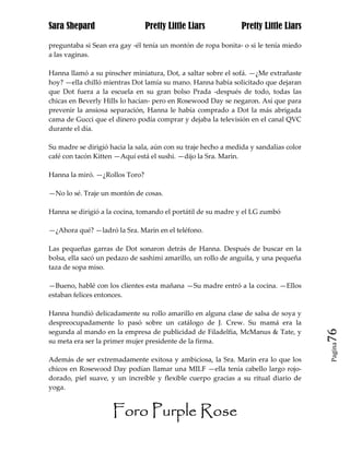 Sara Shepard                    Pretty Little Liars             Pretty Little Liars

preguntaba si Sean era gay -él tenía un montón de ropa bonita- o si le tenía miedo
a las vaginas.

Hanna llamó a su pinscher miniatura, Dot, a saltar sobre el sofá. —¿Me extrañaste
hoy? —ella chilló mientras Dot lamía su mano. Hanna había solicitado que dejaran
que Dot fuera a la escuela en su gran bolso Prada -después de todo, todas las
chicas en Beverly Hills lo hacían- pero en Rosewood Day se negaron. Así que para
prevenir la ansiosa separación, Hanna le había comprado a Dot la más abrigada
cama de Gucci que el dinero podía comprar y dejaba la televisión en el canal QVC
durante el día.

Su madre se dirigió hacia la sala, aún con su traje hecho a medida y sandalias color
café con tacón Kitten —Aquí está el sushi. —dijo la Sra. Marin.

Hanna la miró. —¿Rollos Toro?

—No lo sé. Traje un montón de cosas.

Hanna se dirigió a la cocina, tomando el portátil de su madre y el LG zumbó

—¿Ahora qué? —ladró la Sra. Marin en el teléfono.

Las pequeñas garras de Dot sonaron detrás de Hanna. Después de buscar en la
bolsa, ella sacó un pedazo de sashimi amarillo, un rollo de anguila, y una pequeña
taza de sopa miso.

—Bueno, hablé con los clientes esta mañana —Su madre entró a la cocina. —Ellos
estaban felices entonces.

Hanna hundió delicadamente su rollo amarillo en alguna clase de salsa de soya y
despreocupadamente lo pasó sobre un catálogo de J. Crew. Su mamá era la
segunda al mando en la empresa de publicidad de Filadelfia, McManus & Tate, y          76
su meta era ser la primer mujer presidente de la firma.
                                                                                       Pagina


Además de ser extremadamente exitosa y ambiciosa, la Sra. Marin era lo que los
chicos en Rosewood Day podían llamar una MILF —ella tenía cabello largo rojo-
dorado, piel suave, y un increíble y flexible cuerpo gracias a su ritual diario de
yoga.


                     Foro Purple Rose
 
