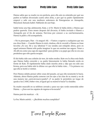 Sara Shepard                   Pretty Little Liars             Pretty Little Liars


Hanna sabía que su madre no era perfecta, pero ella aún no entendía por qué sus
padres se habían divorciado cuatro años atrás, o por qué su padre rápidamente
empezó a salir con una mediocre enfermera de Emergencias en Annapolis,
Maryland, llamada Isabel. Hablando de caer bajo.

Isabel tenía una hija adolescente, Kate, y el Sr. Marin le había dicho a Hanna que
podría quererla. Unos meses después del divorcio, él había invitado a Hanna a
Annapolis por el fin de semana. Nerviosa por conocer a su casi-hermanastra,
Hanna le pidió a Ali acompañarla.

—No te preocupes, Han —le aseguró Ali. —Vamos a superar a cualquiera que sea
esa chica Kate—. Cuando Hanna la miró, dudosa, ella le recordó a Hanna su frase
favorita: ¡Yo soy Ali y soy fabulosa! Y eso sonaba casi estúpido ahora, pero en
aquel entonces Hanna sólo podía imaginar lo que era sentirse tan segura. Tener a
Ali allí era como una capa de seguridad –para probar a su papá que ella no era una
perdedora que sólo quería escapar.

El día había sido una colisión de tren, de todos modos. Kate era la chica más linda
que Hanna había conocido y su padre básicamente la había llamado cerda en
frente de Kate. Él rápidamente había dado marcha atrás y dijo que era sólo una
broma, pero esa había sido la última vez que ella lo había visto… Y la primera vez
que ella se incitó a vomitar.

Pero Hanna odiaba pensar sobre cosas del pasado, así que ella raramente lo hacía.
Además, ahora Hanna podía comerse con los ojos a las citas de su mamá y no de
una manera tan ¿será-mi-nuevo-padre? ¿Y su padre le permitiría un toque de
queda a las 2 AM y beber vino, al igual que su mamá lo hacía? Lo dudaba.

Su madre masculló en su teléfono cerrado y puso sus ojos verde esmeralda sobre
Hanna. —¿Esos son tus zapatos de regreso-a-la-escuela?
                                                                                      77
Hanna paró de masticar. —Sí.
                                                                                      Pagina


La Sra. Marin asintió. —¿Recibiste muchos cumplidos?




                     Foro Purple Rose
 