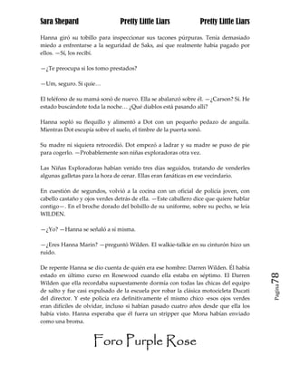Sara Shepard                    Pretty Little Liars             Pretty Little Liars

Hanna giró su tobillo para inspeccionar sus tacones púrpuras. Tenía demasiado
miedo a enfrentarse a la seguridad de Saks, así que realmente había pagado por
ellos. —Sí, los recibí.

—¿Te preocupa si los tomo prestados?

—Um, seguro. Si quie…

El teléfono de su mamá sonó de nuevo. Ella se abalanzó sobre él. —¿Carson? Sí. He
estado buscándote toda la noche… ¿Qué diablos está pasando allí?

Hanna sopló su flequillo y alimentó a Dot con un pequeño pedazo de anguila.
Mientras Dot escupía sobre el suelo, el timbre de la puerta sonó.

Su madre ni siquiera retrocedió. Dot empezó a ladrar y su madre se puso de pie
para cogerlo. —Probablemente son niñas exploradoras otra vez.

Las Niñas Exploradoras habían venido tres días seguidos, tratando de venderles
algunas galletas para la hora de cenar. Ellas eran fanáticas en ese vecindario.

En cuestión de segundos, volvió a la cocina con un oficial de policía joven, con
cabello castaño y ojos verdes detrás de ella. —Este caballero dice que quiere hablar
contigo—. En el broche dorado del bolsillo de su uniforme, sobre su pecho, se leía
WILDEN.

—¿Yo? —Hanna se señaló a sí misma.

—¿Eres Hanna Marin? —preguntó Wilden. El walkie-talkie en su cinturón hizo un
ruido.

De repente Hanna se dio cuenta de quién era ese hombre: Darren Wilden. Él había
estado en último curso en Rosewood cuando ella estaba en séptimo. El Darren            78
Wilden que ella recordaba supuestamente dormía con todas las chicas del equipo
                                                                                       Pagina

de salto y fue casi expulsado de la escuela por robar la clásica motocicleta Ducati
del director. Y este policía era definitivamente el mismo chico -esos ojos verdes
eran difíciles de olvidar, incluso si habían pasado cuatro años desde que ella los
había visto. Hanna esperaba que él fuera un stripper que Mona habían enviado
como una broma.


                     Foro Purple Rose
 