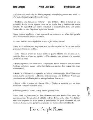 Sara Shepard                  Pretty Little Liars            Pretty Little Liars


—¿Qué es todo esto? —La Sra. Marin preguntó, mirando largamente a su móvil. —
¿Por qué está interrumpiendo nuestra cena?

—Recibimos una llamada de Tiffany’s— dijo Wilden. —Ellos te tienen en una
grabación donde hurtas algunas cosas de su tienda. Las grabaciones de varias
cámaras de seguridad del centro comercial te descubrieron fuera del centro
comercial en tu auto. Seguimos la placa de licencia.

Hanna empezó a pellizcar el lado interior de su palma con sus uñas, algo que ella
hacía cuando se sentía fuera de control.

—Hanna no haría eso —dijo la Sra. Marin. —¿Lo harías, Hanna?

Hanna abrió su boca para responder pero no salieron palabras. Su corazón estaba
golpeando contra sus costillas.

—Mira —Wilden cruzó sus manos sobre su pecho. Hanna notó el arma en su
cinturón. Parecía como un juguete. —Sólo necesito que vengas a la estación.
Quizás no es nada.

—¡Estoy segura de que no es nada! —dijo la Sra. Marin. Entonces sacó su cartera
Fendi de un bolso a juego. —¿Qué hace falta para que nos deje en paz para tener
nuestra cena?

—Señora —Wilden sonó exasperado. —Debería venir conmigo, ¿bien? No tomará
toda la noche. Lo prometo—. Él sonrió con esa sonrisa sexy de Darren Wilden que
probablemente le había impedido ser expulsado de Rosewood.

—Bueno —dijo la mamá de Hanna. Ella y Wilden se miraron por un largo
momento. —Déjeme tomar mi bolso.
                                                                                    79
Wilden se giró hacia Hanna. —Voy a tener que esposarte.
                                                                                    Pagina


Hanna jadeó. —¿Esposarme? —. Bien, ahora eso era tonto. Sonaba falso, como algo
que las gemelas de seis años de al lado podrían decirse entre ellas. Pero Wilden
sacó unas esposas de acero reales y gentilmente las puso alrededor de sus
muñecas. Hanna esperó que él no notara que sus manos estaban temblando.


                    Foro Purple Rose
 